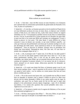 suis-je parfaitement satisfait et n'ai-je plus aucune question à poser. »


                                   Chapitre 54
                         Ribar souhaite un second miracle

1. Je dis : « Très bien ; mais dis-Moi encore en toute franchise si tu n'aimerais
pas à présent faire la connaissance personnelle du grand maître de Nazareth. Si tu
veux, Je peux te le présenter. »
2. Suétal dit : « À vrai dire, cet homme qui porte en lui la totalité de l'Esprit divin
est trop infiniment au-dessus de nous en toute chose, et j'éprouve une véritable
crainte à l'idée de le voir même de loin, à plus forte raison d'entrer en rapport
immédiat avec lui ! C'est pourquoi je préfère encore ne pas faire sa connaissance
du tout. Vois-tu, la proximité de ce jeune homme de ses disciples me gêne déjà,
et pour tout dire, je ne serais pas fâché qu'il rejoigne ses compagnons. Il nous a
fourni sa preuve, et c'est assez ! De toute façon, il serait difficile de le faire
consentir à nous en donner une seconde, ce qui serait d'ailleurs superflu ; car
celui qui n'aura pas été parfaitement convaincu par le premier prodige ne le sera
pas davantage par mille autres. Aussi aimerais-je mieux le voir retourner à ses
compagnons ; nous ne pouvons le rétribuer, puisque nous ne possédons rien
d'autre que nous-mêmes. Demande-lui donc, très cher ami, s'il veut bien re-
joindre une compagnie digne de lui ! »
3. Je dis : « Ah, et pourquoi cela ?! Après tout, il est libre de s'en aller quand il
veut ; et il s'en ira sans doute quand il n'aura plus rien à faire ici ! Tu es sans
doute parfaitement satisfait, mais il n'en est pas de même pour tous tes
camarades, pas même pour Ribar, qui est pourtant d'accord sur tout avec toi. Il
continue de remâcher le premier miracle, et il est encore loin de s'y retrouver.
Aussi, puisqu'il en est encore temps, allons-nous peut-être lui demander un
nouveau signe ! »
4. Suétal dit : « Ce serait sans doute fort bien, et j'aimerais quant à moi le voir
faire encore quelque chose ; mais la question est de savoir si cela conviendra à
son grand et saint maître ; car les maîtres ne voient jamais d'un bon œil leurs
élèves s'exhiber par trop. »
5. Je dis : « Ne te fais aucun souci pour cela ; car Je prends tout sur Moi et saurai
bien en répondre le moment venu si jamais il fallait en arriver là. Mais nous
devons tout de même demander à Ribar et aux autres quelle sorte de signe ils
souhaitent, sans quoi l'un ou l'autre aurait tôt fait de dire que le signe était
préparé et très précisément convenu depuis longtemps ; mais s'ils le décident
eux-mêmes, il ne saurait être question d'un accord préalable entre nous. —
Approuves-tu ou non cela ? »
6. Suétal dit : « C'est penser et parler avec la sagesse de Salomon, et l'on ne peut
faire autrement qu'approuver ! »
7. Je dis : « Eh bien, interrogeons donc Ribar ! — Dis-nous, Ribar, en quoi devra
consister le signe que le disciple va accomplir dans un instant. »
                                                                                   105
 