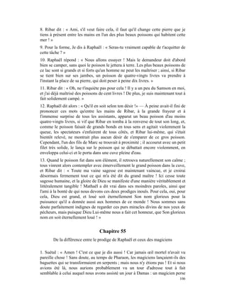 8. Ribar dit : « Ami, s'il veut faire cela, il faut qu'il change cette pierre que je
tiens à présent entre les mains en l'un des plus beaux poissons qui habitent cette
mer ! »
9. Pour la forme, Je dis à Raphaël : « Seras-tu vraiment capable de t'acquitter de
cette tâche ? »
10. Raphaël répond : « Nous allons essayer ! Mais le demandeur doit d'abord
bien se camper, sans quoi le poisson le jettera à terre. Les plus beaux poissons de
ce lac sont si grands et si forts qu'un homme ne peut les maîtriser ; ainsi, si Ribar
se tient bien sur ses jambes, un poisson de quatre-vingts livres va prendre à
l'instant la place de sa pierre, qui doit peser à peine dix livres. »
11. Ribar dit : « Oh, ne t'inquiète pas pour cela ! Il y a un peu du Samson en moi,
et j'ai déjà maîtrisé des poissons de cent livres ! De plus, je suis maintenant tout à
fait solidement campé. »
12. Raphaël dit alors : « Qu'il en soit selon ton désir !» — À peine avait-il fini de
prononcer ces mots qu'entre les mains de Ribar, à la grande frayeur et à
l'immense surprise de tous les assistants, apparut un beau poisson d'au moins
quatre-vingts livres, si vif que Ribar en tomba à la renverse de tout son long, et,
comme le poisson faisait de grands bonds en tous sens et agitait violemment la
queue, les spectateurs s'enfuirent de tous côtés, et Ribar lui-même, qui s'était
bientôt relevé, ne montrait plus aucun désir de s'emparer de ce gros poisson.
Cependant, l'un des fils de Marc se trouvait à proximité ; il accourut avec un petit
filet très solide, le lança sur le poisson qui se débattait encore violemment, en
enveloppa celui-ci et le porta dans une cuve pleine d'eau.
13. Quand le poisson fut dans son élément, il retrouva naturellement son calme ;
tous vinrent alors contempler avec émerveillement le grand poisson dans la cuve,
et Ribar dit : « Toute ma vaine sagesse est maintenant vaincue, et je croirai
désormais fermement tout ce qui m'a été dit du grand maître ! Ici cesse toute
sagesse humaine, et la gloire de Dieu se manifeste d'une manière véritablement et
littéralement tangible ! Mathaël a dit vrai dans ses moindres paroles, ainsi que
l'ami à la bonté de qui nous devons ces deux prodiges inouïs. Pour cela, oui, pour
cela, Dieu est grand, et loué soit éternellement Son nom glorieux pour la
puissance qu'il a donnée aussi aux hommes de ce monde ! Nous sommes sans
doute parfaitement indignes de regarder ces purs miracles divins de nos yeux de
pécheurs, mais puisque Dieu Lui-même nous a fait cet honneur, que Son glorieux
nom en soit éternellement loué ! »


                                   Chapitre 55
       De la différence entre le prodige de Raphaël et ceux des magiciens

1. Suétal : « Amen ! C'est ce que je dis aussi ! Car jamais œil mortel n'avait vu
pareille chose ! Sans doute, au temps de Pharaon, les magiciens lançaient-ils des
baguettes qui se transformaient en serpents ; mais nous n'y étions pas ! Et si nous
avions été là, nous aurions probablement vu un tour d'adresse tout à fait
semblable à celui auquel nous avons assisté un jour à Damas : un magicien perse
                                                                                  106
 