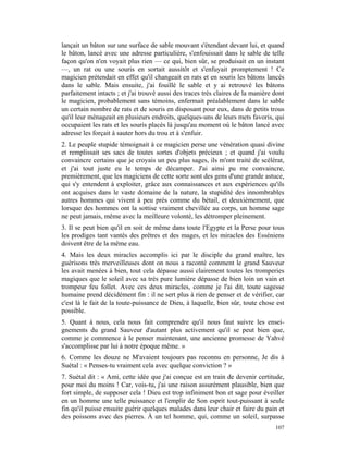 lançait un bâton sur une surface de sable mouvant s'étendant devant lui, et quand
le bâton, lancé avec une adresse particulière, s'enfouissait dans le sable de telle
façon qu'on n'en voyait plus rien — ce qui, bien sûr, se produisait en un instant
—, un rat ou une souris en sortait aussitôt et s'enfuyait promptement ! Ce
magicien prétendait en effet qu'il changeait en rats et en souris les bâtons lancés
dans le sable. Mais ensuite, j'ai fouillé le sable et y ai retrouvé les bâtons
parfaitement intacts ; et j'ai trouvé aussi des traces très claires de la manière dont
le magicien, probablement sans témoins, enfermait préalablement dans le sable
un certain nombre de rats et de souris en disposant pour eux, dans de petits trous
qu'il leur ménageait en plusieurs endroits, quelques-uns de leurs mets favoris, qui
occupaient les rats et les souris placés là jusqu'au moment où le bâton lancé avec
adresse les forçait à sauter hors du trou et à s'enfuir.
2. Le peuple stupide témoignait à ce magicien perse une vénération quasi divine
et remplissait ses sacs de toutes sortes d'objets précieux ; et quand j'ai voulu
convaincre certains que je croyais un peu plus sages, ils m'ont traité de scélérat,
et j'ai tout juste eu le temps de décamper. J'ai ainsi pu me convaincre,
premièrement, que les magiciens de cette sorte sont des gens d'une grande astuce,
qui s'y entendent à exploiter, grâce aux connaissances et aux expériences qu'ils
ont acquises dans le vaste domaine de la nature, la stupidité des innombrables
autres hommes qui vivent à peu près comme du bétail, et deuxièmement, que
lorsque des hommes ont la sottise vraiment chevillée au corps, un homme sage
ne peut jamais, même avec la meilleure volonté, les détromper pleinement.
3. Il se peut bien qu'il en soit de même dans toute l'Egypte et la Perse pour tous
les prodiges tant vantés des prêtres et des mages, et les miracles des Esséniens
doivent être de la même eau.
4. Mais les deux miracles accomplis ici par le disciple du grand maître, les
guérisons très merveilleuses dont on nous a raconté comment le grand Sauveur
les avait menées à bien, tout cela dépasse aussi clairement toutes les tromperies
magiques que le soleil avec sa très pure lumière dépasse de bien loin un vain et
trompeur feu follet. Avec ces deux miracles, comme je l'ai dit, toute sagesse
humaine prend décidément fin : il ne sert plus à rien de penser et de vérifier, car
c'est là le fait de la toute-puissance de Dieu, à laquelle, bien sûr, toute chose est
possible.
5. Quant à nous, cela nous fait comprendre qu'il nous faut suivre les ensei-
gnements du grand Sauveur d'autant plus activement qu'il se peut bien que,
comme je commence à le penser maintenant, une ancienne promesse de Yahvé
s'accomplisse par lui à notre époque même. »
6. Comme les douze ne M'avaient toujours pas reconnu en personne, Je dis à
Suétal : « Penses-tu vraiment cela avec quelque conviction ? »
7. Suétal dit : « Ami, cette idée que j'ai conçue est en train de devenir certitude,
pour moi du moins ! Car, vois-tu, j'ai une raison assurément plausible, bien que
fort simple, de supposer cela ! Dieu est trop infiniment bon et sage pour éveiller
en un homme une telle puissance et l'emplir de Son esprit tout-puissant à seule
fin qu'il puisse ensuite guérir quelques malades dans leur chair et faire du pain et
des poissons avec des pierres. À un tel homme, qui, comme un soleil, surpasse
                                                                                  107
 
