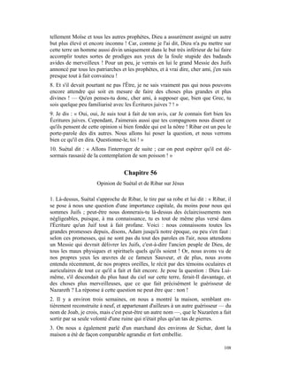 tellement Moïse et tous les autres prophètes, Dieu a assurément assigné un autre
but plus élevé et encore inconnu ! Car, comme je l'ai dit, Dieu n'a pu mettre sur
cette terre un homme aussi divin uniquement dans le but très inférieur de lui faire
accomplir toutes sortes de prodiges aux yeux de la foule stupide des badauds
avides de merveilleux ! Pour un peu, je verrais en lui le grand Messie des Juifs
annoncé par tous les patriarches et les prophètes, et à vrai dire, cher ami, j'en suis
presque tout à fait convaincu !
8. Et s'il devait pourtant ne pas l'Être, je ne sais vraiment pas qui nous pouvons
encore attendre qui soit en mesure de faire des choses plus grandes et plus
divines ! — Qu'en penses-tu donc, cher ami, à supposer que, bien que Grec, tu
sois quelque peu familiarisé avec les Écritures juives ? ! »
9. Je dis : « Oui, oui, Je suis tout à fait de ton avis, car Je connais fort bien les
Écritures juives. Cependant, J'aimerais aussi que tes compagnons nous disent ce
qu'ils pensent de cette opinion si bien fondée qui est la nôtre ! Ribar est un peu le
porte-parole des dix autres. Nous allons lui poser la question, et nous verrons
bien ce qu'il en dira. Questionne-le, toi ! »
10. Suétal dit : « Allons l'interroger de suite ; car on peut espérer qu'il est dé-
sormais rassasié de la contemplation de son poisson ! »


                                   Chapitre 56
                      Opinion de Suétal et de Ribar sur Jésus

1. Là-dessus, Suétal s'approche de Ribar, le tire par sa robe et lui dit : « Ribar, il
se pose à nous une question d'une importance capitale, du moins pour nous qui
sommes Juifs ; peut-être nous donnerais-tu là-dessus des éclaircissements non
négligeables, puisque, à ma connaissance, tu es tout de même plus versé dans
l'Écriture qu'un Juif tout à fait profane. Voici : nous connaissons toutes les
grandes promesses depuis, disons, Adam jusqu'à notre époque, ou peu s'en faut :
selon ces promesses, qui ne sont pas du tout des paroles en l'air, nous attendons
un Messie qui devrait délivrer les Juifs, c'est-à-dire l'ancien peuple de Dieu, de
tous les maux physiques et spirituels quels qu'ils soient ! Or, nous avons vu de
nos propres yeux les œuvres de ce fameux Sauveur, et de plus, nous avons
entendu récemment, de nos propres oreilles, le récit par des témoins oculaires et
auriculaires de tout ce qu'il a fait et fait encore. Je pose la question : Dieu Lui-
même, s'il descendait du plus haut du ciel sur cette terre, ferait-Il davantage, et
des choses plus merveilleuses, que ce que fait précisément le guérisseur de
Nazareth ? La réponse à cette question ne peut être que : non !
2. Il y a environ trois semaines, on nous a montré la maison, semblant en-
tièrement reconstruite à neuf, et appartenant d'ailleurs à un autre guérisseur — du
nom de Joab, je crois, mais c'est peut-être un autre nom —, que le Nazaréen a fait
sortir par sa seule volonté d'une ruine qui n'était plus qu'un tas de pierres.
3. On nous a également parlé d'un marchand des environs de Sichar, dont la
maison a été de façon comparable agrandie et fort embellie.

                                                                                  108
 