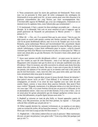 4. Nous connaissons aussi les récits des guérisons de Génézareth. Nous avons
tous vus en personne le frère guéri de notre compagnon des montagnes de
Génézareth et avons parlé avec lui ; et nous venons pour ainsi dire d'assister à la
guérison extraordinaire des cinq furieux qui nous accompagnaient hier.
L'inconcevable sagesse de Mathaël, qui, avec ses compagnons, s'entretient en ce
moment avec le capitaine Jules, nous l'atteste plus que certainement !
5. Et maintenant, il faut y ajouter les deux prodiges accomplis par — disons un
disciple. Je le demande, tout cela ne nous autorise-t-il pas à supposer que le
grand guérisseur de Nazareth est précisément le Messie promis ? — Qu'en
penses-tu ? »
6. Ribar dit : « Oui, oui, il se pourrait bien que tu aies raison ! Sais-tu que j'ai
déjà nourri en secret cette pensée; comme une femme enceinte son fruit ? Mais
c'est là un point doublement délicat, tant vis-à-vis du Temple que vis-à-vis des
Romains, qu'un authentique Messie juif incommoderait fort, assurément. Quant
au Temple, il a de fort bonnes raisons pour reporter la venue du Messie, selon ses
calculs cabalistiques, à deux bons millénaires pour le moins ; celui-là n'aurait
vraiment que faire d'un Messie à un moment où cela va si bien pour lui ! Mais ce
serait sans doute plus au gré des Romains s'ils l'avaient à leurs côtés plutôt qu'à
ceux des Juifs !
7. Aussi mon opinion est-elle décidément celle-ci : on peut croire en secret ce
que l'on voudra au sujet de cette Promesse ; mais il ne faut pas exprimer pu-
bliquement cette croyance tant que la chose ne se sera pas manifestée avec plus
d'évidence ! Pour le moment, une telle conviction te créerait sans doute bien des
ennuis d'un côté comme de l'autre. Du reste, à mon sens et pour dire le fond de
ma pensée, ton opinion et les raisons que tu en donnes sont tout à fait justes et
pas du tout fourvoyées ; mais, mon très cher ami, pour notre salut, que tout cela
reste strictement entre nous pour le moment !
8. Mais, frère Suétal, regarde donc un peu le jeune disciple faiseur de miracles !
Que peut-il encore avoir en tête ? Tout d'abord, il ne retourne pas vers ses
compagnons, et ensuite, il ne cesse de nous regarder avec une sorte de petit
sourire fripon, comme si nous étions deux pauvres balourds. Que peut-il bien
nous vouloir ? Regarde, maintenant, il se détourne même et se met tout de bon à
rire sous cape ! Oh, si ce jeune homme n'avait pas un pouvoir si effrayant, je lui
en demanderais raison ; mais avec un tel être humain, il n'y a rien à faire ; car ce
ne serait pour lui qu'une plaisanterie que de changer quelqu'un comme nous en
un âne fort débonnaire, et quelle figure ferions-nous alors ? »
9. Raphaël se retourne en riant de plus belle, et, faisant apparaître auprès de
Ribar, avec Ma permission, un âne fort bien portant, lui répond : « Tout juste
celle de l'âne véritable qui est près de toi ! »
10. Ribar regarde derrière lui, sursaute violemment, et, sa surprise et son épou-
vante ne cessant de croître, dit au bout d'un moment : « Oh, oh, oh, qu'est-ce là ?!
D'où a pu venir tout à coup cet âne fort bien nourri ? »
11. Raphaël dit : « Du même endroit d'où est venu le poisson ! Mais maintenant,
dis-moi, en quoi ma présence vous gêne-t-elle ? Vous ai-je donc fait quelque mal
que ce soit ? »
                                                                                109
 