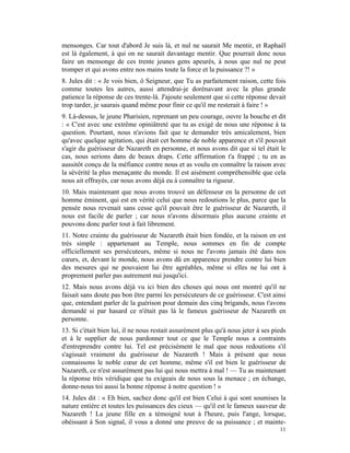 mensonges. Car tout d'abord Je suis là, et nul ne saurait Me mentir, et Raphaël
est là également, à qui on ne saurait davantage mentir. Que pourrait donc nous
faire un mensonge de ces trente jeunes gens apeurés, à nous que nul ne peut
tromper et qui avons entre nos mains toute la force et la puissance ?! »
8. Jules dit : « Je vois bien, ô Seigneur, que Tu as parfaitement raison, cette fois
comme toutes les autres, aussi attendrai-je dorénavant avec la plus grande
patience la réponse de ces trente-là. J'ajoute seulement que si cette réponse devait
trop tarder, je saurais quand même pour finir ce qu'il me resterait à faire ! »
9. Là-dessus, le jeune Pharisien, reprenant un peu courage, ouvre la bouche et dit
: « C'est avec une extrême opiniâtreté que tu as exigé de nous une réponse à ta
question. Pourtant, nous n'avions fait que te demander très amicalement, bien
qu'avec quelque agitation, qui était cet homme de noble apparence et s'il pouvait
s'agir du guérisseur de Nazareth en personne, et nous avons dit que si tel était le
cas, nous serions dans de beaux draps. Cette affirmation t'a frappé ; tu en as
aussitôt conçu de la méfiance contre nous et as voulu en connaître la raison avec
la sévérité la plus menaçante du monde. Il est aisément compréhensible que cela
nous ait effrayés, car nous avons déjà eu à connaître ta rigueur.
10. Mais maintenant que nous avons trouvé un défenseur en la personne de cet
homme éminent, qui est en vérité celui que nous redoutions le plus, parce que la
pensée nous revenait sans cesse qu'il pouvait être le guérisseur de Nazareth, il
nous est facile de parler ; car nous n'avons désormais plus aucune crainte et
pouvons donc parler tout à fait librement.
11. Notre crainte du guérisseur de Nazareth était bien fondée, et la raison en est
très simple : appartenant au Temple, nous sommes en fin de compte
officiellement ses persécuteurs, même si nous ne l'avons jamais été dans nos
cœurs, et, devant le monde, nous avons dû en apparence prendre contre lui bien
des mesures qui ne pouvaient lui être agréables, même si elles ne lui ont à
proprement parler pas autrement nui jusqu'ici.
12. Mais nous avons déjà vu ici bien des choses qui nous ont montré qu'il ne
faisait sans doute pas bon être parmi les persécuteurs de ce guérisseur. C'est ainsi
que, entendant parler de la guérison pour demain des cinq brigands, nous t'avons
demandé si par hasard ce n'était pas là le fameux guérisseur de Nazareth en
personne.
13. Si c'était bien lui, il ne nous restait assurément plus qu'à nous jeter à ses pieds
et à le supplier de nous pardonner tout ce que le Temple nous a contraints
d'entreprendre contre lui. Tel est précisément le mal que nous redoutions s'il
s'agissait vraiment du guérisseur de Nazareth ! Mais à présent que nous
connaissons le noble cœur de cet homme, même s'il est bien le guérisseur de
Nazareth, ce n'est assurément pas lui qui nous mettra à mal ! — Tu as maintenant
la réponse très véridique que tu exigeais de nous sous la menace ; en échange,
donne-nous toi aussi la bonne réponse à notre question ! »
14. Jules dit : « Eh bien, sachez donc qu'il est bien Celui à qui sont soumises la
nature entière et toutes les puissances des cieux — qu'il est le fameux sauveur de
Nazareth ! La jeune fille en a témoigné tout à l'heure, puis l'ange, lorsque,
obéissant à Son signal, il vous a donné une preuve de sa puissance ; et mainte-
                                                                                    11
 