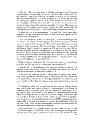 12. Ribar dit : « Très cher jeune ami à la fois d'une si grande beauté, c'est que ta
toute-puissance est trop grande pour nous, et que tu sembles en outre quelque
peu facétieux ; aussi nous inspires-tu un respect tout spécial, et ton voisinage
nous inquiète terriblement ! Mais enfin, puisque tu es là et ne veux pas rejoindre
tes compagnons, approche encore, et du moins pourras-tu nous dire à quoi
ressemble le grand maître divin de Nazareth ; car nos âmes ne sont pas rassasiées
par les inconcevables prodiges que tu as accomplis devant nous ! Pour peu que,
comme nous n’en doutons pas, tu saches aussi bien parler qu'accomplir tes
prodiges purement divins, ouvre ta belle bouche et décris-nous son apparence. »
13. Raphaël dit : « Je le ferais volontiers si j'en avais le droit ; mais, malgré toute
la puissance que j'ai reçue du Maître éternel de toute chose, je n'ai pas le droit de
bavarder avant l'heure prévue.
14. Vous vous êtes fâchés, surtout toi, Ribar, quand j'ai été contraint malgré moi
de sourire de vous. Je vous assure que je n'y ai mis, comme on dit, aucune malice
; car il se présente bien souvent chez les mortels, particulièrement ceux qui
cheminent encore dans une demi-obscurité, des circonstances où un esprit
parfaitement éclairé, comme il se trouve que je le suis, ne peut tout à fait se
défendre de sourire. Pour moi, par exemple, je me sens encore forcé de sourire
chaque fois que des hommes se croyant fort sages et sensés sont dans une forêt
et, à force de voir des arbres, ne voient même pas la forêt et ne la reconnaissent
pas comme telle ! Oui, mes amis, lorsque pareille chose se passe sous mes yeux,
je ne puis m'empêcher de rire, et rien n'y fait ! »
15. Ribar, ouvrant de grands yeux, dit : « Sommes-nous donc en ce moment nous
aussi dans une forêt que nous ne verrions pas à cause des arbres ? »
16. Raphaël dit : « Matériellement, non, mais spirituellement, oui, et c'est
pourquoi je suis obligé de rire. Dites-moi, pourquoi craignez-vous donc si fort de
faire la connaissance du grand maître de Nazareth ? »
17. Cette fois, c'est Suétal qui répond : « Cher et sage disciple du grand maître,
nous avons déjà exprimé en toute franchise à l'ami qui t'a fait venir ici la raison
pour laquelle nous préférons ne pas faire personnellement sa connaissance, et
nous avons bien le droit d'en rester à ce désir, qui n'a assurément rien de mauvais
!
18. Tu es déjà toi-même bien trop au-dessus de nous, pauvres pécheurs, raison
pour laquelle nous nous sentons si inquiets en ta compagnie ; car il nous est
impossible d'avoir ne serait-ce que le plus léger soupçon du pressentiment de ce
que sont sa sagesse et ta science, et c'est pourquoi ta compagnie nous cause une
impression si singulière. Or, qu'est-ce qu'un disciple, comparé à son maître ? Si
toi, un si jeune disciple du grand maître, tu peux déjà accomplir des prodiges
aussi inouïs, que ne pourra faire le maître lui-même ?! Mais si ta présence nous
inquiète déjà si fort, que serait-ce alors en présence du grand maître ?! Nous ne
saurions y tenir ! Aussi ne pouvons-nous pour le moment que nous abstenir de
faire la connaissance du grand maître en personne.
19. Seule peut nous être de quelque profit sa doctrine, dont l'ami qui était ici
vient de nous exposer les principes ; et cela nous satisfait parfaitement pour le
moment. Si un jour, grâce à l'observance aussi exacte que possible de cette
                                                                                   110
 