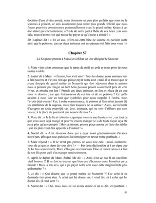 doctrine d'une divine pureté, nous devenons un peu plus parfaits que nous ne le
sommes à présent, ce sera assurément pour notre plus grande félicité que nous
ferons peut-être connaissance personnellement avec le grand maître. Quant à cet
âne arrivé par enchantement, offre-le de notre part à l'hôte de ces lieux ; car sans
cela, nous n'avons rien qui puisse lui payer ce qu'il nous a donné ! »
20. Raphaël dit : « En ce cas, offrez-lui cette bête de somme en parfaite santé
ainsi que le poisson ; car ces deux animaux ont assurément été faits pour vous ! »


                                  Chapitre 57
       Le Seigneur promet à Suétal et à Ribar de leur désigner le Sauveur

1. Marc vient alors annoncer que le repas de midi est prêt et nous prier de nous
mettre à table.
2. Suétal dit à Marc : « Écoute, bon vieil ami ! Tous les douze, nous sommes tout
à fait pauvres et n'avons rien qui puisse payer notre écot ; mais il se trouve que ce
jeune disciple du grand maître de Nazareth qui doit séjourner dans ta maison
nous a procuré par magie un fort beau poisson pesant assurément près de cent
livres, et ensuite cet âne ! Prends ces deux animaux en lieu et place de ce que
nous te devons ; car que ferions-nous de cet âne et de ce poisson ? Ce qu'ils
avaient à nous dire en tant que symboles pour nous rappeler à l'ordre, nous
l'avons déjà trouvé ! Car, à notre connaissance, le poisson et l'âne n'ont jamais été
les emblèmes de la sagesse, mais bien toujours de la sottise ! Aussi, aie la bonté
d'accepter en toute propriété ces deux animaux, qui ne sont d'ailleurs pas sans
valeur, à la place du paiement que nous te devons ! »
3. Marc dit : « Je le ferai volontiers, quoique vous ne me dussiez rien ; car tout ce
que vous avez déjà mangé et pourrez encore manger ici a de toute façon déjà été
payé plus qu'au centuple ! Mais à présent, prenez place autour de l'une des tables
; car les plats vont être apportés à l'instant ! »
4. Suétal dit: « Ami, dis-nous donc qui a payé aussi généreusement d'avance
notre part, afin que nous puissions lui témoigner en retour notre gratitude. »
5. Marc répond : « Il ne m'est pas permis de vous dire cela ; aussi, contentez-
vous de ce que je viens de vous dire ! » — Sur cette déclaration et à un signe que
Je lui fais secrètement, Marc s'éloigne en emmenant l'âne et remet celui-ci à l'un
de ses fils pour qu'il s'en occupe provisoirement.
6. Après le départ de Marc, Suétal Me dit : « Ami, n'est-ce pas là un excellent
vieil homme ?! Il ne doit se trouver que bien peu d'hommes aussi honnêtes en ce
monde ! Mais, à ton avis, qui a pu payer notre écot avec cette magnanimité plus
qu'humaine ? »
7. Je dis : « Qui d'autre que le grand maître de Nazareth ?! Car celui-là ne
demande rien pour rien. À celui qui lui donne un, il rend dix, et à celui qui lui
donne dix, il rend cent ! »
8. Suétal dit : « Oui, mais nous ne lui avons donné ni un ni dix, et pourtant, il

                                                                                 111
 