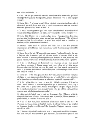nous a déjà rendu mille ! »
9. Je dis : « C'est que ce maître est aussi omniscient et qu'il sait donc que vous
finirez par faire quelque chose pour lui, et c'est pourquoi il vous le rend déjà par
avance ! »
10. Suétal dit : « À la bonne heure ! S'il en est ainsi, nous nous tiendrons prêts à
lui revaloir une telle bonté avec zèle et grand empressement, dès que nous ap-
prendrons quel service il attend de nous ! »
11. Je dis : « Vous voyez bien qu'il vous faudra finalement tout de même faire sa
connaissance ! Peut-être finira-t-il même par vous prendre comme disciples ? ! »
12. Suétal dit à Ribar : « Eh, ce serait quelque chose ! Nous pourrions donc nous
aussi en faire bientôt presque autant que ce beau jeune homme ? ! En vérité, si
l'on peut espérer de telles choses, je veux bien malgré tout le connaître en
personne, si cela peut se faire aisément ! »
13. Ribar dit : « Moi aussi, et à vrai dire nous tous ! Mais le choc de la première
rencontre sera probablement bien plus dur que tout à l'heure avec cet intraitable
poisson ! »
14. Suétal dit : « Qui sait ? L'apprenti frappe souvent l'enclume bien plus fort que
le forgeron, afin de montrer qu'il sait lui aussi manier le marteau. Ainsi, si une
bonne occasion se présente par exemple au cours du repas de midi, notre bon ami
grec ici présent pourrait sans doute attirer notre attention sur lui par un signe !? »
15. Je dis : « Oh, Je peux très facilement vous rendre ce service ; mais quand
vous l'aurez reconnu, il faudra garder tout votre calme et ne faire aucun
démonstration, car il n'aime pas cela. En pareil cas, il ne regarde que dans les
cœurs et se trouve parfaitement satisfait lorsqu'un vrai hommage vivant lui est
ainsi rendu en silence. »
16. Suétal dit : « Oh, nous pouvons bien faire cela, et c'est d'ailleurs bien plus
intelligent et plus sage ; aussi, très cher ami, aie la bonté d'attirer notre attention
sur lui lorsqu'une occasion favorable se présentera pendant le repas de midi ! »
17. Je dis : « Fort bien, fort bien ; ce sera fait ! Mais les plats sont déjà sur les
tables ; aussi, allons-y, et prenons la première qui se présentera ! Voyez, il y a
deux tables sous le grand tilleul. Je dois prendre place à la plus longue, à cause
des nobles Romains ; mais vous, asseyez-vous à celle qui est tout à côté, et nous
pourrons ainsi très facilement correspondre ! »
18. « Oui, oui, dit Suétal, c'est ce qu'il y a de mieux à faire ! Mais en vérité, je
suis particulièrement désireux de recontrer pour la première fois en personne ce
grand homme, le véritable Messie des Juifs. »
19. Je dis : « Fort bien, mais maintenant, allons nous mettre à table !» — Je
M'avance, suivi des douze, et Raphaël marche à côté de Suétal, ce qui ne plaît
pas beaucoup à celui-ci, si bien qu'il lui demande s'il désire vraiment prendre
place à leur table.
20. Et Raphaël répond affirmativement avec la plus grande amabilité du monde,
mais cela n'est pas précisément du goût de Suétal, qui continue d'éprouver une

                                                                                   112
 