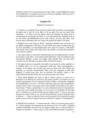 immense crainte de la toute-puissance de l'ange. Mais, comme Raphaël lui parle
fort aimablement, il commence peu à peu à concevoir quelque amitié pour lui et
ne s'inquiète plus autant de sa présence.


                                  Chapitre 58
                              Raphaël et les poissons

1. À présent, on s'installe de tous côtés aux tables, dont le nombre a été augmenté
de quatre par le zèle du vieux Marc et de ses deux fils, qui sont aussi bons
menuisiers ; car Marc avait une bonne réserve de planches de chêne pour la
construction de ses barques de pêche, et, avec Ma permission, Raphaël avait en
un clin d'œil considérablement accru cette réserve, de sorte que Marc n'eut
aucune peine à fabriquer dans son verger une quantité de tables et de bancs.
2. Raphaël s'assit entre Suétal et Ribar. Cependant, Mathaël avait été invité avec
ses quatre compagnons à Ma table, où nous étions assis dans le même ordre que
les jours précédents, et il dut prendre place entre Jules et Cyrénius. À Ma droite
était encore assise Jarah, près d'elle Josoé, puis Ebahi, et ensuite Mes disciples,
c'est-à-dire les apôtres.
3. Aux autres tables se trouvaient naturellement ceux qui appartenaient à la suite
de Cyrénius ou de Jules ; et les trente jeunes Pharisiens, sous la conduite de leur
porte-parole Hébram, avaient une longue table derrière Moi, de sorte qu'ils
voyaient à la fois Ma table et la petite table où étaient les douze.
4. On apporta partout en quantité convenable les poissons les mieux apprêtés, et
le meilleur pain et le vin ne manquaient nulle part. Nous commençâmes à
manger, et les douze, qui n'avaient pas assez de mots pour faire l'éloge des
poissons, se servirent copieusement. Mais celui qui mangeait le plus était
Raphaël. Il avalait pour ainsi dire les poissons l'un derrière l'autre, ce qui
impressionna fortement Suétal, qui ne savait que penser de la chose.
5. Mais quand Raphaël prit dans le plat le dernier poisson, le posa sur sa
planchette et le découpa en morceaux qu'il porta aussitôt à sa bouche avec une
certaine précipitation, c'en fut trop pour Suétal et Ribar, et Suétal dit à Raphaël,
fort aimablement, il est vrai : « Ô cher et très beau jeune ami, quel extraordinaire
estomac dois-tu donc avoir pour qu'une telle quantité de poissons et de pain y
trouve place ?! Dans ce grand plat, il y avait certainement près de vingt poissons
; nous n'en avons mangé que douze, et à toi seul, tu as enfourné les huit plus
gros ! Comment un si jeune homme peut-il manger autant ?! Cela ne peut être
bon pour la santé ! Enfin, je n'y vois pas d'inconvénient, et que le Seigneur Dieu
te bénisse ! — Mais se pourrait-il que cela fasse partie de la doctrine du grand
maître et que l'on doive manger ainsi pour atteindre la sagesse et l'omnipotence ?
»
6. Raphaël dit en souriant : « Certainement pas ! Mais si c'est mon goût et qu'il y
en a assez, pourquoi ne mangerais-je pas autant que j'en ai le goût ?! Regarde
combien d'offrandes de toute sorte on mange chaque jour au nom de Dieu, au
Temple de Jérusalem ! N'est-ce pas là qu'il conviendrait de poser la question :
                                                                                113
 