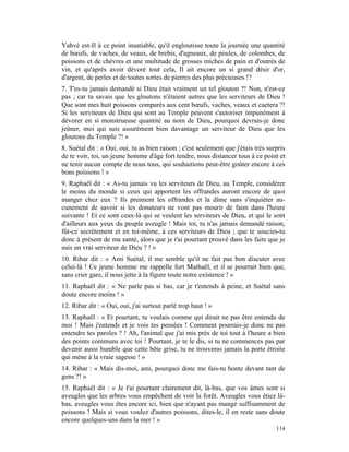 Yahvé est-Il à ce point insatiable, qu'il engloutisse toute la journée une quantité
de bœufs, de vaches, de veaux, de brebis, d'agneaux, de poules, de colombes, de
poissons et de chèvres et une multitude de grosses miches de pain et d'outrés de
vin, et qu'après avoir dévoré tout cela, Il ait encore un si grand désir d'or,
d'argent, de perles et de toutes sortes de pierres des plus précieuses !?
7. T'es-tu jamais demandé si Dieu était vraiment un tel glouton ?! Non, n'est-ce
pas ; car tu savais que les gloutons n'étaient autres que les serviteurs de Dieu !
Que sont mes huit poissons comparés aux cent bœufs, vaches, veaux et caetera ?!
Si les serviteurs de Dieu qui sont au Temple peuvent s'autoriser impunément à
dévorer en si monstrueuse quantité au nom de Dieu, pourquoi devrais-je donc
jeûner, moi qui suis assurément bien davantage un serviteur de Dieu que les
gloutons du Temple ?! »
8. Suétal dit : « Oui, oui, tu as bien raison ; c'est seulement que j'étais très surpris
de te voir, toi, un jeune homme d'âge fort tendre, nous distancer tous à ce point et
ne tenir aucun compte de nous tous, qui souhaitions peut-être goûter encore à ces
bons poissons ! »
9. Raphaël dit : « As-tu jamais vu les serviteurs de Dieu, au Temple, considérer
le moins du monde si ceux qui apportent les offrandes auront encore de quoi
manger chez eux ? Ils prennent les offrandes et la dîme sans s'inquiéter au-
cunement de savoir si les donateurs ne vont pas mourir de faim dans l'heure
suivante ! Et ce sont ceux-là qui se veulent les serviteurs de Dieu, et qui le sont
d'ailleurs aux yeux du peuple aveugle ! Mais toi, tu n'as jamais demandé raison,
fût-ce secrètement et en toi-même, à ces serviteurs de Dieu ; que te soucies-tu
donc à présent de ma santé, alors que je t'ai pourtant prouvé dans les faits que je
suis un vrai serviteur de Dieu ? ! »
10. Ribar dit : « Ami Suétal, il me semble qu'il ne fait pas bon discuter avec
celui-là ! Ce jeune homme me rappelle fort Mathaël, et il se pourrait bien que,
sans crier gare, il nous jette à la figure toute notre existence ! »
11. Raphaël dit : « Ne parle pas si bas, car je t'entends à peine, et Suétal sans
doute encore moins ! »
12. Ribar dit : « Oui, oui, j'ai surtout parlé trop haut ! »
13. Raphaël : « Et pourtant, tu voulais comme qui dirait ne pas être entendu de
moi ! Mais j'entends et je vois tes pensées ! Comment pourrais-je donc ne pas
entendre tes paroles ? ! Ah, l'animal que j'ai mis près de toi tout à l'heure a bien
des points communs avec toi ! Pourtant, je te le dis, si tu ne commences pas par
devenir aussi humble que cette bête grise, tu ne trouveras jamais la porte étroite
qui mène à la vraie sagesse ! »
14. Ribar : « Mais dis-moi, ami, pourquoi donc me fais-tu honte devant tant de
gens ?! »
15. Raphaël dit : « Je t'ai pourtant clairement dit, là-bas, que vos âmes sont si
aveugles que les arbres vous empêchent de voir la forêt. Aveugles vous étiez là-
bas, aveugles vous êtes encore ici, bien que n'ayant pas mangé suffisamment de
poissons ! Mais si vous voulez d'autres poissons, dites-le, il en reste sans doute
encore quelques-uns dans la mer ! »
                                                                                    114
 