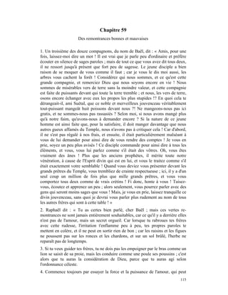 Chapitre 59
                      Des remontrances bonnes et mauvaises

1. Un troisième des douze compagnons, du nom de Baël, dit : « Amis, pour une
fois, laissez-moi dire un mot ! Il est vrai que je parle peu d'ordinaire et préfère
écouter en silence de sages paroles ; mais de tout ce que vous avez dit tous deux,
il ne ressort jusqu'à présent que fort peu de sagesse. Le jeune disciple a bien
raison de se moquer de vous comme il faut ; car je vous le dis moi aussi, les
arbres vous cachent la forêt ! Considérez qui nous sommes, et ce qu'est cette
grande compagnie, et remerciez Dieu que nous soyons encore en vie ! Nous
sommes de misérables vers de terre sans la moindre valeur, et cette compagnie
est faite de puissants devant qui toute la terre tremble ; et nous, les vers de terre,
osons encore échanger avec eux les propos les plus stupides !? En quoi cela te
dérangeait-il, ami Suétal, que ce noble et merveilleux jouvenceau véritablement
tout-puissant mangeât huit poissons devant nous ?! Ne mangeons-nous pas ici
gratis, et ne sommes-nous pas rassasiés ? Selon moi, si nous avons mangé plus
qu'à notre faim, qu'avons-nous à demander encore ? Si la nature de ce jeune
homme est ainsi faite que, pour la satisfaire, il doit manger davantage que nous
autres gueux affamés du Temple, nous n'avons pas à critiquer cela ! Car d'abord,
il ne s'est pas régalé à nos frais, et ensuite, il était particulièrement malséant à
vous de lui demander pour ainsi dire de vous rendre des comptes ! Je vous en
prie, soyez un peu plus avisés ! Ce disciple commande pour ainsi dire à tous les
éléments, et vous, vous lui parlez comme s'il était des vôtres. Oh, vous êtes
vraiment des ânes ! Plus que les anciens prophètes, il mérite toute notre
vénération, à cause de l'Esprit divin qui est en lui, et vous le traitez comme s'il
était exactement votre semblable ! Quand vous deviez vous présenter devant les
grands prêtres du Temple, vous trembliez de crainte respectueuse ; ici, il y a d'un
seul coup un million de fois plus que mille grands prêtres, et vous vous
comportez tous deux comme de vrais crétins ! Fi donc, honte à vous ! Taisez-
vous, écoutez et apprenez un peu ; alors seulement, vous pourrez parler avec des
gens qui seront moins sages que vous ! Mais, je vous en prie, laissez tranquille ce
divin jouvenceau, sans quoi je devrai vous parler plus rudement au nom de tous
les autres frères qui sont à cette table ! »
2. Raphaël dit : « Tu as certes bien parlé, cher Baël ; mais ces vertes re-
montrances ne sont jamais entièrement souhaitables, car ce qu'il y a derrière elles
n'est pas de l'amour, mais un secret orgueil. Car lorsque tu rabroues tes frères
avec cette rudesse, l'irritation t'enflamme peu à peu, tes propres paroles te
mettent en colère, et il ne peut en sortir rien de bon ; car les raisins et les figues
ne poussent pas sur les ronces et les chardons, et sur un sol brûlé, l'herbe ne
reparaît pas de longtemps.
3. Si tu veux guider tes frères, tu ne dois pas les empoigner par le bras comme un
lion se saisit de sa proie, mais les conduire comme une poule ses poussins ; c'est
alors que tu auras la considération de Dieu, parce que tu auras agi selon
l'ordonnance céleste.
4. Commence toujours par essayer la force et la puissance de l'amour, qui peut
                                                                                  115
 