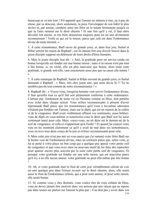 beaucoup et va très loin ! S'il apparaît que l'amour ne mènera à rien, ou à peu de
chose, par sa douceur, alors seulement, tu peux l'envelopper de son habit le plus
sévère et, par amour, conduire ainsi ton frère en le tenant fermement jusqu'à ce
que tu l'aies ramené sur le droit chemin ! Et une fois qu'il y est, il faut alors
dévoiler ton amour, et ton frère demeurera toujours pour toi un ami divinement
reconnaissant ! Voilà ce qui est le mieux, parce que cela est dans l'ordonnance
divine de toute éternité. »
5. À cette remontrance, Baël ouvre de grands yeux, et, dans leur joie, Suétal et
Ribar serrent les mains de Raphaël ; car ils étaient fort aise d'avoir trouvé dans le
jeune disciple supposé un défenseur de leurs droits d'êtres humains.
6. Mais le jeune disciple leur dit : « Ami, la gratitude pour un service rendu est
bonne lorsqu'elle est fondée sur une bonne raison ; mais si la raison n'est pas tout
à fait bonne, si, en vérité, elle est plus mauvaise que bonne, alors toute cette
gratitude, si grande soit-elle, vaut exactement aussi peu que sa cause elle-même !
»
7. À cette remarque de Raphaël, Suétal et Ribar ouvrent de grands yeux, et Suétal
demande à Raphaël : « Mais, très cher jeune ami, que nous dis-tu là !? Tu ne
sembles pas du tout content de notre reconnaissance ! »
8. Raphaël dit : « Voyez-vous, lorsqu'un homme veut suivre l'ordonnance divine,
il faut qu'enfin tout ce qu'il fait soit pleinement conforme à cette ordonnance.
L'amour pur, fondement de toute vie en l'homme comme en Dieu, doit paraître
avec éclat dans chaque action. Vous m'êtes reconnaissants à présent d'avoir
réprimandé Baël parce que les remontrances qu'il vous a lui-même adressées
n'étaient pas fondées sur l'amour, mais sur le dépit, qui est un rejeton de la colère
et de la vengeance. Baël avait visiblement offensé vos sentiments, aussi brûliez-
vous de dépit en vous-mêmes et nourrissiez-vous le désir que Baël soit lui aussi
vertement tancé pour cela. Mais, voyez-vous, un tel désir est le dernier-né de la
soif de vengeance, et celle-ci n'appartient qu'à l'enfer ! Et quand j'ai exaucé votre
vœu en lui montrant clairement ce qu'il y avait de mal dans ses remontrances,
vous en avez tous deux conçu de la joie et m'étiez reconnaissants pour cela.
9. Mais cette joie n'est pas née en vous parce que j'ai ramené votre frère Baël sur
la bonne voie de l'ordonnance divine, mais au contraire parce que, selon vous, je
lui ai porté à votre place un bon coup qui a quelque peu apaisé votre petite soif
de vengeance et que vous avez ainsi un nouveau motif de lui faire des reproches
pour apaiser encore plus souvent par la suite cette petite soif de vengeance. Et
puisque votre gratitude est fondée sur une telle raison, qui est mauvaise parce
qu'il n'y a en elle aucun amour, votre gratitude ne peut elle-même pas être bonne
!
10. Ah, si votre gratitude était le fruit de cette joie véritablement céleste de voir
un ami quelque peu dans l'erreur revenir sur le droit chemin, alors, elle serait
aussi le fruit de l'ordonnance céleste, qui a pour nom amour, et pour cette raison,
elle serait bonne.
11. Si, comme vous y êtes destinés, vous voulez être de vrais enfants de Dieu,
vous ne devez jamais être motivés dans vos actions par une raison qui ne repose
pas dans toutes ses parties sur l'amour le plus pur ; il ne doit pas y avoir dans vos
                                                                                 116
 