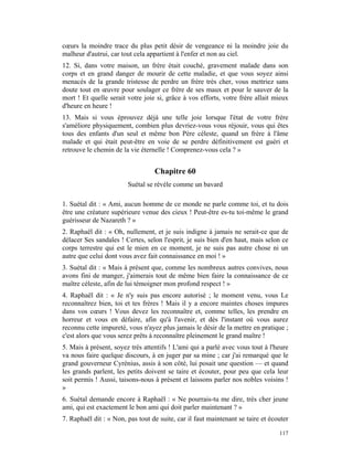 cœurs la moindre trace du plus petit désir de vengeance ni la moindre joie du
malheur d'autrui, car tout cela appartient à l'enfer et non au ciel.
12. Si, dans votre maison, un frère était couché, gravement malade dans son
corps et en grand danger de mourir de cette maladie, et que vous soyez ainsi
menacés de la grande tristesse de perdre un frère très cher, vous mettriez sans
doute tout en œuvre pour soulager ce frère de ses maux et pour le sauver de la
mort ! Et quelle serait votre joie si, grâce à vos efforts, votre frère allait mieux
d'heure en heure !
13. Mais si vous éprouvez déjà une telle joie lorsque l'état de votre frère
s'améliore physiquement, combien plus devriez-vous vous réjouir, vous qui êtes
tous des enfants d'un seul et même bon Père céleste, quand un frère à l'âme
malade et qui était peut-être en voie de se perdre définitivement est guéri et
retrouve le chemin de la vie éternelle ! Comprenez-vous cela ? »


                                  Chapitre 60
                        Suétal se révèle comme un bavard

1. Suétal dit : « Ami, aucun homme de ce monde ne parle comme toi, et tu dois
être une créature supérieure venue des cieux ! Peut-être es-tu toi-même le grand
guérisseur de Nazareth ? »
2. Raphaël dit : « Oh, nullement, et je suis indigne à jamais ne serait-ce que de
délacer Ses sandales ! Certes, selon l'esprit, je suis bien d'en haut, mais selon ce
corps terrestre qui est le mien en ce moment, je ne suis pas autre chose ni un
autre que celui dont vous avez fait connaissance en moi ! »
3. Suétal dit : « Mais à présent que, comme les nombreux autres convives, nous
avons fini de manger, j'aimerais tout de même bien faire la connaissance de ce
maître céleste, afin de lui témoigner mon profond respect ! »
4. Raphaël dit : « Je n'y suis pas encore autorisé ; le moment venu, vous Le
reconnaîtrez bien, toi et tes frères ! Mais il y a encore maintes choses impures
dans vos cœurs ! Vous devez les reconnaître et, comme telles, les prendre en
horreur et vous en défaire, afin qu'à l'avenir, et dès l'instant où vous aurez
reconnu cette impureté, vous n'ayez plus jamais le désir de la mettre en pratique ;
c'est alors que vous serez prêts à reconnaître pleinement le grand maître !
5. Mais à présent, soyez très attentifs ! L'ami qui a parlé avec vous tout à l'heure
va nous faire quelque discours, à en juger par sa mine ; car j'ai remarqué que le
grand gouverneur Cyrénius, assis à son côté, lui posait une question — et quand
les grands parlent, les petits doivent se taire et écouter, pour peu que cela leur
soit permis ! Aussi, taisons-nous à présent et laissons parler nos nobles voisins !
»
6. Suétal demande encore à Raphaël : « Ne pourrais-tu me dire, très cher jeune
ami, qui est exactement le bon ami qui doit parler maintenant ? »
7. Raphaël dit : « Non, pas tout de suite, car il faut maintenant se taire et écouter

                                                                                 117
 