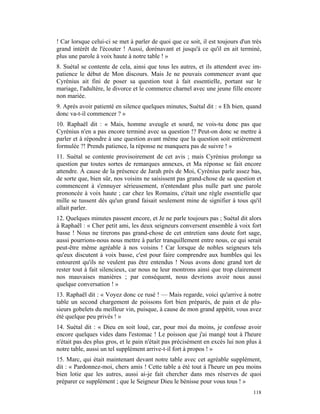 ! Car lorsque celui-ci se met à parler de quoi que ce soit, il est toujours d'un très
grand intérêt de l'écouter ! Aussi, dorénavant et jusqu'à ce qu'il en ait terminé,
plus une parole à voix haute à notre table ! »
8. Suétal se contente de cela, ainsi que tous les autres, et ils attendent avec im-
patience le début de Mon discours. Mais Je ne pouvais commencer avant que
Cyrénius ait fini de poser sa question tout à fait essentielle, portant sur le
mariage, l'adultère, le divorce et le commerce charnel avec une jeune fille encore
non mariée.
9. Après avoir patienté en silence quelques minutes, Suétal dit : « Eh bien, quand
donc va-t-il commencer ? »
10. Raphaël dit : « Mais, homme aveugle et sourd, ne vois-tu donc pas que
Cyrénius n'en a pas encore terminé avec sa question !? Peut-on donc se mettre à
parler et à répondre à une question avant même que la question soit entièrement
formulée ?! Prends patience, la réponse ne manquera pas de suivre ! »
11. Suétal se contente provisoirement de cet avis ; mais Cyrénius prolonge sa
question par toutes sortes de remarques annexes, et Ma réponse se fait encore
attendre. À cause de la présence de Jarah près de Moi, Cyrénius parle assez bas,
de sorte que, bien sûr, nos voisins ne saisissent pas grand-chose de sa question et
commencent à s'ennuyer sérieusement, n'entendant plus nulle part une parole
prononcée à voix haute ; car chez les Romains, c'était une règle essentielle que
mille se tussent dès qu'un grand faisait seulement mine de signifier à tous qu'il
allait parler.
12. Quelques minutes passent encore, et Je ne parle toujours pas ; Suétal dit alors
à Raphaël : « Cher petit ami, les deux seigneurs conversent ensemble à voix fort
basse ! Nous ne tirerons pas grand-chose de cet entretien sans doute fort sage,
aussi pourrions-nous nous mettre à parler tranquillement entre nous, ce qui serait
peut-être même agréable à nos voisins ! Car lorsque de nobles seigneurs tels
qu'eux discutent à voix basse, c'est pour faire comprendre aux humbles qui les
entourent qu'ils ne veulent pas être entendus ! Nous avons donc grand tort de
rester tout à fait silencieux, car nous ne leur montrons ainsi que trop clairement
nos mauvaises manières ; par conséquent, nous devrions avoir nous aussi
quelque conversation ! »
13. Raphaël dit : « Voyez donc ce rusé ! — Mais regarde, voici qu'arrive à notre
table un second chargement de poissons fort bien préparés, de pain et de plu-
sieurs gobelets du meilleur vin, puisque, à cause de mon grand appétit, vous avez
été quelque peu privés ! »
14. Suétal dit : « Dieu en soit loué, car, pour moi du moins, je confesse avoir
encore quelques vides dans l'estomac ! Le poisson que j'ai mangé tout à l'heure
n'était pas des plus gros, et le pain n'était pas précisément en excès lui non plus à
notre table, aussi un tel supplément arrive-t-il fort à propos ! »
15. Marc, qui était maintenant devant notre table avec cet agréable supplément,
dit : « Pardonnez-moi, chers amis ! Cette table a été tout à l'heure un peu moins
bien lotie que les autres, aussi ai-je fait chercher dans mes réserves de quoi
préparer ce supplément ; que le Seigneur Dieu le bénisse pour vous tous ! »
                                                                                 118
 
