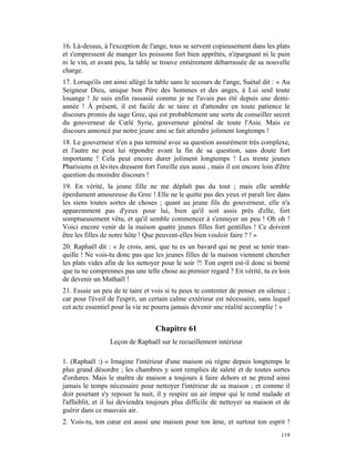16. Là-dessus, à l'exception de l'ange, tous se servent copieusement dans les plats
et s'empressent de manger les poissons fort bien apprêtés, n'épargnant ni le pain
ni le vin, et avant peu, la table se trouve entièrement débarrassée de sa nouvelle
charge.
17. Lorsqu'ils ont ainsi allégé la table sans le secours de l'ange, Suétal dit : « Au
Seigneur Dieu, unique bon Père des hommes et des anges, à Lui seul toute
louange ! Je suis enfin rassasié comme je ne l'avais pas été depuis une demi-
année ! À présent, il est facile de se taire et d'attendre en toute patience le
discours promis du sage Grec, qui est probablement une sorte de conseiller secret
du gouverneur de Cœlé Syrie, gouverneur général de toute l'Asie. Mais ce
discours annoncé par notre jeune ami se fait attendre joliment longtemps !
18. Le gouverneur n'en a pas terminé avec sa question assurément très complexe,
et l'autre ne peut lui répondre avant la fin de sa question, sans doute fort
importante ! Cela peut encore durer joliment longtemps ! Les trente jeunes
Pharisiens et lévites dressent fort l'oreille eux aussi , mais il est encore loin d'être
question du moindre discours !
19. En vérité, la jeune fille ne me déplaît pas du tout ; mais elle semble
éperdument amoureuse du Grec ! Elle ne le quitte pas des yeux et paraît lire dans
les siens toutes sortes de choses ; quant au jeune fils du gouverneur, elle n'a
apparemment pas d'yeux pour lui, bien qu'il soit assis près d'elle, fort
somptueusement vêtu, et qu'il semble commencer à s'ennuyer un peu ! Oh oh !
Voici encore venir de la maison quatre jeunes filles fort gentilles ! Ce doivent
être les filles de notre hôte ! Que peuvent-elles bien vouloir faire ? ! »
20. Raphaël dit : « Je crois, ami, que tu es un bavard qui ne peut se tenir tran-
quille ! Ne vois-tu donc pas que les jeunes filles de la maison viennent chercher
les plats vides afin de les nettoyer pour le soir ?! Ton esprit est-il donc si borné
que tu ne comprennes pas une telle chose au premier regard ? En vérité, tu es loin
de devenir un Mathaël !
21. Essaie un peu de te taire et vois si tu peux te contenter de penser en silence ;
car pour l'éveil de l'esprit, un certain calme extérieur est nécessaire, sans lequel
cet acte essentiel pour la vie ne pourra jamais devenir une réalité accomplie ! »


                                   Chapitre 61
                  Leçon de Raphaël sur le recueillement intérieur

1. (Raphaël :) « Imagine l'intérieur d'une maison où règne depuis longtemps le
plus grand désordre ; les chambres y sont remplies de saleté et de toutes sortes
d'ordures. Mais le maître de maison a toujours à faire dehors et ne prend ainsi
jamais le temps nécessaire pour nettoyer l'intérieur de sa maison ; et comme il
doit pourtant s'y reposer la nuit, il y respire un air impur qui le rend malade et
l'affaiblit, et il lui deviendra toujours plus difficile de nettoyer sa maison et de
guérir dans ce mauvais air.
2. Vois-tu, ton cœur est aussi une maison pour ton âme, et surtout ton esprit !
                                                                                    119
 