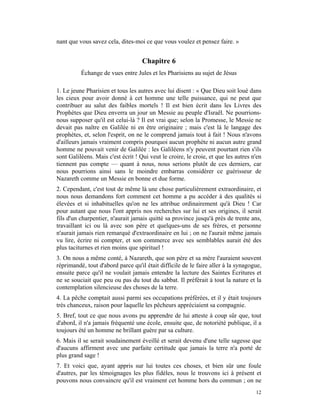 nant que vous savez cela, dites-moi ce que vous voulez et pensez faire. »


                                    Chapitre 6
          Échange de vues entre Jules et les Pharisiens au sujet de Jésus

1. Le jeune Pharisien et tous les autres avec lui disent : « Que Dieu soit loué dans
les cieux pour avoir donné à cet homme une telle puissance, qui ne peut que
contribuer au salut des faibles mortels ! Il est bien écrit dans les Livres des
Prophètes que Dieu enverra un jour un Messie au peuple d'Israël. Ne pourrions-
nous supposer qu'il est celui-là ? Il est vrai que; selon la Promesse, le Messie ne
devait pas naître en Galilée ni en être originaire ; mais c'est là le langage des
prophètes, et, selon l'esprit, on ne le comprend jamais tout à fait ! Nous n'avons
d'ailleurs jamais vraiment compris pourquoi aucun prophète ni aucun autre grand
homme ne pouvait venir de Galilée : les Galiléens n'y peuvent pourtant rien s'ils
sont Galiléens. Mais c'est écrit ! Qui veut le croire, le croie, et que les autres n'en
tiennent pas compte — quant à nous, nous serions plutôt de ces derniers, car
nous pourrions ainsi sans le moindre embarras considérer ce guérisseur de
Nazareth comme un Messie en bonne et due forme.
2. Cependant, c'est tout de même là une chose particulièrement extraordinaire, et
nous nous demandons fort comment cet homme a pu accéder à des qualités si
élevées et si inhabituelles qu'on ne les attribue ordinairement qu'à Dieu ! Car
pour autant que nous l'ont appris nos recherches sur lui et ses origines, il serait
fils d'un charpentier, n'aurait jamais quitté sa province jusqu'à près de trente ans,
travaillant ici ou là avec son père et quelques-uns de ses frères, et personne
n'aurait jamais rien remarqué d'extraordinaire en lui ; on ne l'aurait même jamais
vu lire, écrire ni compter, et son commerce avec ses semblables aurait été des
plus taciturnes et rien moins que spirituel !
3. On nous a même conté, à Nazareth, que son père et sa mère l'auraient souvent
réprimandé, tout d'abord parce qu'il était difficile de le faire aller à la synagogue,
ensuite parce qu'il ne voulait jamais entendre la lecture des Saintes Écritures et
ne se souciait que peu ou pas du tout du sabbat. Il préférait à tout la nature et la
contemplation silencieuse des choses de la terre.
4. La pêche comptait aussi parmi ses occupations préférées, et il y était toujours
très chanceux, raison pour laquelle les pêcheurs appréciaient sa compagnie.
5. Bref, tout ce que nous avons pu apprendre de lui atteste à coup sûr que, tout
d'abord, il n'a jamais fréquenté une école, ensuite que, de notoriété publique, il a
toujours été un homme ne brillant guère par sa culture.
6. Mais il se serait soudainement éveillé et serait devenu d'une telle sagesse que
d'aucuns affirment avec une parfaite certitude que jamais la terre n'a porté de
plus grand sage !
7. Et voici que, ayant appris sur lui toutes ces choses, et bien sûr une foule
d'autres, par les témoignages les plus fidèles, nous le trouvons ici à présent et
pouvons nous convaincre qu'il est vraiment cet homme hors du commun ; on ne
                                                                                    12
 