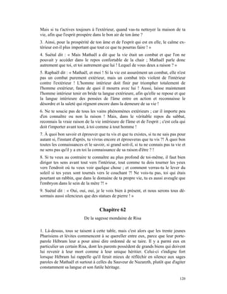 Mais si tu t'actives toujours à l'extérieur, quand vas-tu nettoyer la maison de ta
vie, afin que l'esprit prospère dans le bon air de ton âme ?
3. Ainsi, pour la prospérité de ton âme et de l'esprit qui est en elle, le calme ex-
térieur est-il plus important que tout ce que tu pourras faire ! »
4. Suétal dit : « Mais Mathaël a dit que la vie était un combat et que l'on ne
pouvait y accéder dans le repos confortable de la chair ; Mathaël parle donc
autrement que toi, et toi autrement que lui ! Lequel de vous deux a raison ? »
5. Raphaël dit : « Mathaël, et moi ! Si la vie est assurément un combat, elle n'est
pas un combat purement extérieur, mais un combat très violent de l'intérieur
contre l'extérieur ! L'homme intérieur doit finir par triompher totalement de
l'homme extérieur, faute de quoi il mourra avec lui ! Aussi, laisse maintenant
l'homme intérieur tenir en bride ta langue extérieure, afin qu'elle se repose et que
la langue intérieure des pensées de l'âme entre en action et reconnaisse le
désordre et la saleté qui régnent encore dans la demeure de sa vie !
6. Ne te soucie pas de tous les vains phénomènes extérieurs ; car il importe peu
d'en connaître ou non la raison ! Mais, dans le véritable repos du sabbat,
reconnais la vraie raison de la vie intérieure de l'âme et de l'esprit ; c'est cela qui
doit t'importer avant tout, à toi comme à tout homme !
7. À quoi bon savoir et éprouver que tu vis et que tu existes, si tu ne sais pas pour
autant si, l'instant d'après, tu vivras encore et éprouveras que tu vis ?! À quoi bon
toutes les connaissances et le savoir, si grand soit-il, si tu ne connais pas ta vie et
ne sens pas qu'il y a en toi la connaissance de sa raison d'être ? !
8. Si tu veux au contraire te connaître au plus profond de toi-même, il faut bien
diriger tes sens avant tout vers l'intérieur, tout comme tu dois tourner les yeux
vers l'endroit où tu veux voir quelque chose ; et comment verras-tu le lever du
soleil si tes yeux sont tournés vers le couchant ?! Ne vois-tu pas, toi qui étais
pourtant un rabbin, que dans le domaine de ta propre vie, tu es aussi aveugle que
l'embryon dans le sein de la mère ?! »
9. Suétal dit : « Oui, oui, oui, je le vois bien à présent, et nous serons tous dé-
sormais aussi silencieux que des statues de pierre ! »


                                   Chapitre 62
                          De la sagesse mondaine de Risa

1. Là-dessus, tous se taisent à cette table, mais c'est alors que les trente jeunes
Pharisiens et lévites commencent à se quereller entre eux, parce que leur porte-
parole Hébram leur a pour ainsi dire ordonné de se taire. Il y a parmi eux en
particulier un certain Risa, dont les parents possèdent de grands biens qui doivent
lui revenir à leur mort comme à leur unique héritier. Celui-ci s'indigne fort
lorsque Hébram lui rappelle qu'il ferait mieux de réfléchir en silence aux sages
paroles de Mathaël et surtout à celles du Sauveur de Nazareth, plutôt que d'agiter
constamment sa langue et son futile héritage.

                                                                                   120
 