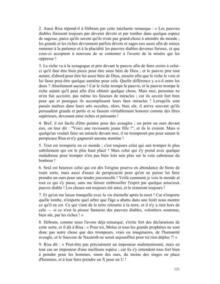 2. Aussi Risa répond-il à Hébram par cette méchante remarque : « Les pauvres
diables finissent toujours par devenir dévots et par tomber dans quelque espèce
de sagesse, parce qu'ils savent qu'ils n'ont pas grand-chose à attendre du monde ;
les grands et les riches deviennent parfois dévots et sages eux aussi afin de mieux
ramener à la patience et à la placidité les pauvres diables devenus furieux, et que
ceux-ci acceptent à nouveau de se contenter à l'avenir de la misère qui les
oppresse !
3. Le riche va à la synagogue et prie devant le pauvre afin de faire croire à celui-
ci qu'il faut être bien pieux pour être ainsi béni de Dieu ; et le pauvre prie tout
autant, d'abord pour être lui aussi béni de Dieu, ensuite afin que le riche le voie et
lui fasse peut-être quelque aumône pour cela. Quelle différence y a-t-il entre les
deux ? Absolument aucune ! Car le riche trompe le pauvre, et le pauvre trompe le
riche autant qu'il peut afin d'en obtenir quelque chose. Mais moi, personne ne
m'en fait accroire, pas même les faiseurs de miracles ; car ils savent fort bien
pour qui et pourquoi ils accomplissent leurs faux miracles ! Lorsqu'ils sont
passés maîtres dans leurs arts occultes, alors, bien sûr, il arrive souvent qu'ils
persuadent grands et petits et se fassent véritablement honorer comme des êtres
supérieurs, devenant ainsi riches et puissants !
4. Bref, il est facile d'être peintre pour des aveugles ; on peint un ours devant
eux, on leur dit : "Voici une ravissante jeune fille !", et ils le croient. Mais si
quelqu'un voulait faire un miracle devant moi, il ne tromperait pas pour autant le
perspicace Risa et n'y gagnerait aucune aumône !
5. Tout est tromperie en ce monde ; c'est toujours celui qui sait tromper le plus
subtilement qui est le plus haut placé ! Mais celui qui s'y prend avec quelque
maladresse pour tromper n'ira pas bien loin non plus sur la voie cahoteuse du
bonheur !
6. Seul est heureux celui qui est dès l'origine pourvu en abondance de biens de
toute sorte, mais aussi d'assez de perspicacité pour qu'on ne puisse lui faire
prendre un ours pour une tendre jouvencelle ! Voilà comment je vois le monde et
tout ce qui s'y passe, sans me laisser embrouiller l'esprit par quelque astucieux
pauvre diable ! Les choses ont toujours été ainsi, et le resteront toujours !
7. Et qu'on me laisse tranquille avec la vie éternelle après la mort ! Car n'importe
quelle tombe, n'importe quel arbre que l'âge a abattu dans une forêt nous montre
ce qu'il en est. Ce qui vient de la terre retourne à la terre, et il n'y a rien hors de
cela — si ce n'est la pieuse fantaisie des pauvres diables, volontiers soutenue,
bien sûr, par les riches ! »
8. Hébram, comme nous l'avons déjà remarqué, s'irrite fort des déclarations de
cette sorte, et il dit à Risa : « Pour toi, Moïse et tous les grands prophètes ne sont
donc pas autre chose que des trompeurs, vrais ou imaginaires, de l'humanité
aveugle, et le Sauveur de Nazareth ne serait aujourd'hui pour toi rien déplus ?! »
9. Risa dit : « Peut-être pas précisément un imposteur malintentionné, mais en
tout cas un imposteur d'une meilleure espèce ; car ils s'y entendent tous fort bien
à peindre pour les hommes, sinon des ours, du moins des singes en place
d'hommes, et à leur faire prendre un X pour un U !

                                                                                   121
 
