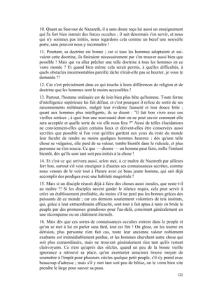 10. Quant au Sauveur de Nazareth, il a sans doute reçu lui aussi un enseignement
qui l'a fort bien instruit des forces occultes ; il sait désormais s'en servir, et nous
qui n'y sommes pas initiés, nous regardons cela comme un bœuf une nouvelle
porte, sans pouvoir nous y reconnaître !
11. Pourtant, sa doctrine est bonne ; car si tous les hommes adoptaient et sui-
vaient cette doctrine, ils finiraient nécessairement par s'en trouver aussi bien que
possible ! Mais qui va aller prêcher une telle doctrine à tous les hommes en ce
vaste monde ? Et quand bien même cela serait permis, à quelles difficultés, à
quels obstacles insurmontables pareille tâche n'irait-elle pas se heurter, je vous le
demande ?!
12. Car c'est précisément dans ce qui touche à leurs différences de religion et de
doctrine que les hommes sont le moins accessibles !
13. Partout, l'homme ordinaire est de loin bien plus bête qu'homme. Toute forme
d'intelligence supérieure lui fait défaut, et c'est pourquoi il refuse de sortir de ses
raisonnements millénaires, malgré leur évidente fausseté et leur douce folie ;
quant aux hommes plus intelligents, ils se disent : "Il fait bon vivre avec ces
vieilles sottises ; à quoi bon une nouveauté dont on ne peut savoir comment elle
sera acceptée et quelle sorte de vie elle nous fera ?" Aussi de telles élucidations
ne conviennent-elles qu'en certains lieux et doivent-elles être conservées aussi
secrètes que possible si l'on veut qu'elles gardent aux yeux du reste du monde
leur faculté de rendre au moins quelques hommes heureux ; dès qu'une telle
chose se vulgarise, elle perd de sa valeur, tombe bientôt dans le ridicule, et plus
personne ne s'en soucie. Ce que — disons — un homme peut faire, mille l'imitent
bientôt, dès qu'ils sont tant soit peu initiés à la chose !
14. Et c'est ce qui arrivera aussi, selon moi, à ce maître de Nazareth par ailleurs
fort bon, surtout s'il veut enseigner à d'autres ses connaissances secrètes, comme
nous venons de le voir tout à l'heure avec ce beau jeune homme, qui sait déjà
accomplir des prodiges avec une habileté magistrale !
15. Mais si un disciple réussit déjà à faire des choses aussi inouïes, que reste-t-il
au maître ?! Si les disciples savent garder le silence requis, cela peut servir à
créer un établissement profitable, du moins s'il ne perd pas les bonnes grâces des
puissants de ce monde ; car ces derniers soutiennent volontiers de tels instituts,
qui, grâce à leur extraordinaire efficacité, sont tout à fait aptes à tenir en bride le
peuple par des promesses grandioses pour l'au-delà, consistant généralement en
une récompense ou un châtiment éternels.
16. Mais dès que ces sortes de connaissances occultes entrent dans le peuple et
qu'on se met à lui en parler sans fard, tout est fini ! On glose, on les tourne en
dérision, plus personne n'en fait cas, toute leur ancienne valeur noblement
exaltante est irrémédiablement perdue, et les hommes cherchent autre chose qui
soit plus extraordinaire, mais ne trouvent généralement rien tant qu'ils restent
clairvoyants. Ce n'est qu'après des siècles, quand un peu de la bonne vieille
ignorance a retrouvé sa place, qu'un aventurier astucieux trouve moyen de
soumettre à l'impôt pour plusieurs siècles quelque petit peuple, s'il s'y prend avec
beaucoup d'adresse ; mais s'il y met tant soit peu de bêtise, on le verra bien vite
prendre le large pour sauver sa peau.
                                                                                   122
 
