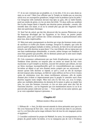 17. Je ne suis vraiment pas un prophète, et, à vrai dire, il n'y en a sans doute ja-
mais eu un seul ! Mais j'ose affirmer que le Temple ne tiendra pas un nouveau
siècle avec ses escroqueries grandioses, malgré toute la prudence qu'on lui prête !
Car lorsqu'une telle institution devient trop âpre au gain, elle se trahit bientôt,
perd son nimbe de gloire, et c'en est alors fait d'elle ! Et deux mille ans semblent
être la plus longue durée à laquelle une doctrine puisse prétendre ; ensuite, elle
retombe dans son néant, et on ne la connaît plus que par des fragments isolés
dans une quelconque chronique.
18. Seul l'art du calcul, qui dut être découvert dès les anciens Phéniciens et qui
fut beaucoup développé par les Egyptiens et les Grecs, ne pourra jamais
disparaître, parce qu'il contient des vérités éclairantes et particulièrement utiles
pour tous, donc impérissables.
19. Mais tout autre enseignement ou doctrine qui exige des hommes toutes sortes
de sacrifices et n'offre pas d'autre avantage, lorsqu'on l'a adoptée, que celui de
pouvoir guérir quelques malades et même, au besoin, de faire tel ou tel autre petit
miracle, une telle doctrine ne peut durer ! Car, tout d'abord, elle ne repose pas sur
une base mathématique démontrable, et ensuite, même lorsque son fondateur l'a
aussi bien garantie que possible, elle ne demeure jamais par la suite aussi simple
et aussi pure que lors de sa fondation.
20. Cela commence ordinairement par une foule d'explications, parce que tout
fondateur d'une doctrine est toujours plus ou moins un tenant du bon vieux
mysticisme et qu'il remplit sa doctrine, souvent fort salutaire par ailleurs, de tout
un fatras mystique incompréhensible qu'il n'a vraisemblablement pas compris
lui-même au départ et qui sera d'autant moins compris par ses successeurs. À
mesure qu'une telle doctrine se répand, ce qu'il y avait en elle de mystique
devient toujours plus mystique, on bâtit de vastes édifices où l'on se livre à toutes
sortes de cérémonies avec des mines terriblement sérieuses, afin de rendre
d'autant plus évident et impressionnant pour le peuple le caractère sacré d'une
doctrine naguère toute simple. Mais tout cela n'y fait rien, car, avec le temps,
grâce aux multiples phénomènes du domaine de la nature et grâce au simple bon
sens, les yeux des hommes s'ouvrent, et c'en est alors pour ainsi dire fait de
l'ancienne doctrine ; car les fragments qui s'en maintiennent encore ici ou là ne
peuvent plus jamais redevenir un tout. — Voici quelle est ma saine opinion, que
je ne veux cependant imposer à personne. »


                                  Chapitre 63
                         Hébram montre à Risa son erreur

1. Hébram dit : « Ami, j'ai déjà souvent entendu la chose présentée ainsi que tu le
fais avec beaucoup de bon sens ; mais cela ne convient pas dans le cas présent,
car il y a ici bien plus qu'un mage ordinaire farci de tous les arts magiques perses
et égyptiens !
2. Considère seulement les propos de Mathaël, les actes, les enseignements et les
propos du grand maître lui-même, et tu ne manqueras pas de voir à l'évidence
                                                                                 123
 