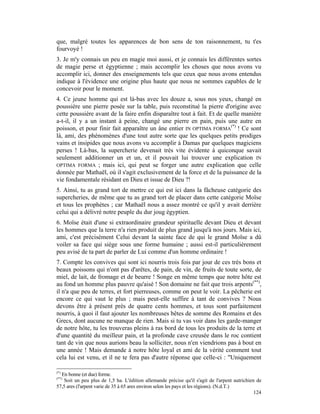que, malgré toutes les apparences de bon sens de ton raisonnement, tu t'es
fourvoyé !
3. Je m'y connais un peu en magie moi aussi, et je connais les différentes sortes
de magie perse et égyptienne ; mais accomplir les choses que nous avons vu
accomplir ici, donner des enseignements tels que ceux que nous avons entendus
indique à l'évidence une origine plus haute que nous ne sommes capables de le
concevoir pour le moment.
4. Ce jeune homme qui est là-bas avec les douze a, sous nos yeux, changé en
poussière une pierre posée sur la table, puis reconstitué la pierre d'origine avec
cette poussière avant de la faire enfin disparaître tout à fait. Et de quelle manière
a-t-il, il y a un instant à peine, changé une pierre en pain, puis une autre en
poisson, et pour finir fait apparaître un âne entier IN OPTIMA FORMA(*) ! Ce sont
là, ami, des phénomènes d'une tout autre sorte que les quelques petits prodiges
vains et insipides que nous avons vu accomplir à Damas par quelques magiciens
perses ! Là-bas, la supercherie devenait très vite évidente à quiconque savait
seulement additionner un et un, et il pouvait lui trouver une explication IN
OPTIMA FORMA ; mais ici, qui peut se forger une autre explication que celle
donnée par Mathaël, où il s'agit exclusivement de la force et de la puissance de la
vie fondamentale résidant en Dieu et issue de Dieu ?!
5. Ainsi, tu as grand tort de mettre ce qui est ici dans la fâcheuse catégorie des
supercheries, de même que tu as grand tort de placer dans cette catégorie Moïse
et tous les prophètes ; car Mathaël nous a assez montré ce qu'il y avait derrière
celui qui a délivré notre peuple du dur joug égyptien.
6. Moïse était d'une si extraordinaire grandeur spirituelle devant Dieu et devant
les hommes que la terre n'a rien produit de plus grand jusqu'à nos jours. Mais ici,
ami, c'est précisément Celui devant la sainte face de qui le grand Moïse a dû
voiler sa face qui siège sous une forme humaine ; aussi est-il particulièrement
peu avisé de ta part de parler de Lui comme d'un homme ordinaire !
7. Compte les convives qui sont ici nourris trois fois par jour de ces très bons et
beaux poissons qui n'ont pas d'arêtes, de pain, de vin, de fruits de toute sorte, de
miel, de lait, de fromage et de beurre ! Songe en même temps que notre hôte est
au fond un homme plus pauvre qu'aisé ! Son domaine ne fait que trois arpents(**),
il n'a que peu de terres, et fort pierreuses, comme on peut le voir. La pêcherie est
encore ce qui vaut le plus ; mais peut-elle suffire à tant de convives ? Nous
devons être à présent près de quatre cents hommes, et tous sont parfaitement
nourris, à quoi il faut ajouter les nombreuses bêtes de somme des Romains et des
Grecs, dont aucune ne manque de rien. Mais si tu vas voir dans les garde-manger
de notre hôte, tu les trouveras pleins à ras bord de tous les produits de la terre et
d'une quantité du meilleur pain, et la profonde cave creusée dans le roc contient
tant de vin que nous aurions beau la solliciter, nous n'en viendrions pas à bout en
une année ! Mais demande à notre hôte loyal et ami de la vérité comment tout
cela lui est venu, et il ne te fera pas d'autre réponse que celle-ci : "Uniquement

(*)
  En bonne (et due) forme.
(**)
   Soit un peu plus de 1,5 ha. L'édition allemande précise qu'il s'agit de l'arpent autrichien de
57,5 ares (l'arpent varie de 35 à 65 ares environ selon les pays et les régions). (N.d.T.)
                                                                                              124
 