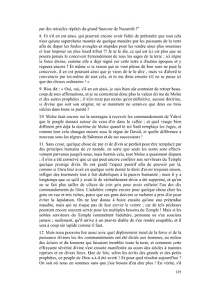 par des miracles répétés du grand Sauveur de Nazareth !"
8. Et s'il en est ainsi, qui pourrait encore avoir l'idée de prétendre que tout cela
n'est qu'une supercherie montée de quelque manière par les puissants de la terre
afin de duper les foules aveugles et stupides pour les rendre ainsi plus soumises
et leur imposer un plus lourd tribut ?! Je te le dis, ce qui est ici est plus que ne
pourra jamais le concevoir l'entendement de tous les sages de la terre ; ici règne
la force divine, comme elle a déjà régné sur cette terre à d'autres époques et y
régnera encore ! Et même si ta raison qui se veut pleine de bon sens ne peut le
concevoir, il en est pourtant ainsi que je viens de te le dire ; mais va d'abord te
convaincre par toi-même de tout cela, et tu me diras ensuite s'il ne se passe ici
que des choses ordinaires ! »
9. Risa dit : « Oui, oui, s'il en est ainsi, je suis bien sûr contraint de retirer beau-
coup de mes affirmations, et je ne contesterai donc plus la valeur divine de Moïse
et des autres prophètes ; il n'en reste pas moins qu'en définitive, aucune doctrine,
si divine que soit son origine, ne se maintient ne serait-ce que deux ou trois
siècles dans toute sa pureté !
10. Moïse était encore sur la montagne à recevoir les commandements de Yahvé
que le peuple dansait autour du veau d'or dans la vallée ; et quel visage bien
différent prit déjà la doctrine de Moïse quand le roi Saül remplaça les Juges, et
comme tout cela changea encore sous le règne de David, et quelle différence à
nouveau sous les règnes de Salomon et de ses successeurs !
11. Sans cesse, quelque chose de pur et de divin se perdait pour être remplacé par
des principes humains de ce monde, en sorte que seuls les noms sont effecti-
vement parvenus jusqu'à nous, mais hormis cela, tout Moïse a quasiment disparu
; il n'en a été conservé que ce qui peut encore conférer aux serviteurs du Temple
quelque prestige divin. Ils ont gardé l'aspect punitif afin de pouvoir par là,
comme si Dieu leur avait en quelque sorte donné le droit d'avoir toujours raison,
infliger des tourments tout à fait diaboliques à la pauvre humanité ; mais il y a
longtemps que ce qu'il y avait là de véritablement divin a été supprimé, et qu'on
ne se fait plus tailler de cilices de crin gris pour avoir enfreint l'un des dix
commandements de Dieu. L'adultère compte encore pour quelque chose chez les
gens en vue et très riches, parce que ces gens doivent se racheter à prix d'or pour
éviter la lapidation. On ne leur donne à boire ensuite qu'une eau prétendue
maudite, mais qui ne risque pas de leur crever le ventre ; car de tels pécheurs
pourront encore souvent servir pour les multiples besoins du Temple ! Mais si les
nobles serviteurs du Temple commettent l'adultère, personne ne s'en souciera
jamais ; seulement, qu'il arrive à un pauvre diable de s'en rendre coupable, et il
sera à coup sûr lapidé comme il faut.
12. Mais nous pouvons lire aussi avec quel déploiement inouï de la force et de la
puissance divines les dix commandements ont été dictés aux hommes, au milieu
des éclairs et du tonnerre qui faisaient trembler toute la terre, et comment cette
effrayante sévérité divine s'est ensuite manifestée au cours des siècles à maintes
reprises et en divers lieux. Que de fois, selon les écrits des grands et des petits
prophètes, ce peuple de Dieu a-t-il été averti ! Et pour quel résultat aujourd'hui ?
On sait où nous en sommes sans que j'aie besoin d'en dire plus ! En vérité, s'il

                                                                                    125
 