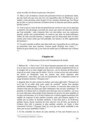 existe un enfer, les choses ne peuvent y être pires !
13. Mais si des révélations censées être purement divines ne produisent, hélas,
que des fruits tels que ceux que l'on voit aujourd'hui chez les Pharisiens, je de-
mande à toute personne saine d'esprit s'il est vraiment étonnant que l'on finisse
par ne plus se soucier d'aucune révélation divine ni d'aucune providence quelles
qu'elles soient !?
14. Tout ce que tu viens de dire du grand Sauveur est bon et vrai, et il se peut que
sa doctrine soit davantage couronnée de succès que toutes les doctrines divines
qui l'ont précédée ; mais j'aimerais bien voir moi-même, avec ma conscience
actuelle, quelle sera communément, ne serait-ce que dans un demi-millénaire,
l'allure de cette nouvelle doctrine, à supposer que son observation dans les faits,
comme pour toutes celles qui l'ont précédée, soit laissée à la libre appréciation
des hommes !
15. Un seul y préside au début, mais dans mille ans, il grouillera de ces chefs qui,
en présentant cette pure doctrine, n'auront garde d'oublier leur ventre ! —
Penses-tu qu'en disant cela, je me fourvoie autant que tu l'affirmais tout à l'heure
?»


                                          Chapitre 64
                   De l'ordonnance divine et de l'entendement du monde

1. Hébram dit : « Oui et non ! À la façon humaine purement de ce monde, mon
avis est que tu as raison assurément, mais selon la manière proprement divine, tu
te trompes fort et es donc malgré tout fourvoyé ; car les desseins de Dieu ont à
coup sûr un autre visage que les nôtres. Vois-tu, si nous avions mis nous-mêmes
les étoiles au firmament, nous les aurions sans doute disposées plus
régulièrement ; mais Dieu, qui seul est tout-puissant, les a disposées comme un
nuage de petites lumières ! Pourquoi cela ?
2. Regarde dans les prés comme les herbes sont toutes pêle-mêle ! Pourquoi n'y
a-t-il pas là un ordre dont notre esprit de symétrie(*) puisse tirer quelque
satisfaction mathématique ?! Où que tu te tournes, tu trouveras dans toutes les
créatures bien plus de chaos que d'une ordonnance tant soit peu symétrique ! Et
pourtant, le Créateur doit s'y connaître aussi bien que nous en symétrie ; car nous
en avons déjà dans notre propre forme humaine les preuves les plus tangibles et
les plus convaincantes. Et si le bon Créateur est à certains égards assurément fort
capable de respecter la plus parfaite symétrie, mais qu'à d'autres égards Il ne
semble pas lui prêter la moindre attention, il faut bien qu'il y ait là-dessous
quelque raison, encore inconnue de nous, pauvres vers de terre, qui pousse le
Créateur d'un côté à respecter la plus parfaite symétrie, de l'autre à faire
exactement l'inverse ! Pourquoi donc n'y a-t-il pas une année semblable à une
autre, pas un jour semblable à l'autre ?
3. Si l'on considère les choses de cette manière, le bon sens humain avec sa

(*)
      Ici synonyme d'« harmonie ». (N.d.T.)
                                                                                126
 