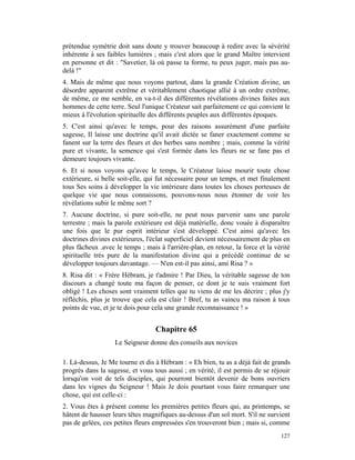 prétendue symétrie doit sans doute y trouver beaucoup à redire avec la sévérité
inhérente à ses faibles lumières ; mais c'est alors que le grand Maître intervient
en personne et dit : "Savetier, là où passe ta forme, tu peux juger, mais pas au-
delà !"
4. Mais de même que nous voyons partout, dans la grande Création divine, un
désordre apparent extrême et véritablement chaotique allié à un ordre extrême,
de même, ce me semble, en va-t-il des différentes révélations divines faites aux
hommes de cette terre. Seul l'unique Créateur sait parfaitement ce qui convient le
mieux à l'évolution spirituelle des différents peuples aux différentes époques.
5. C'est ainsi qu'avec le temps, pour des raisons assurément d'une parfaite
sagesse, Il laisse une doctrine qu'il avait dictée se faner exactement comme se
fanent sur la terre des fleurs et des herbes sans nombre ; mais, comme la vérité
pure et vivante, la semence qui s'est formée dans les fleurs ne se fane pas et
demeure toujours vivante.
6. Et si nous voyons qu'avec le temps, le Créateur laisse mourir toute chose
extérieure, si belle soit-elle, qui fut nécessaire pour un temps, et met finalement
tous Ses soins à développer la vie intérieure dans toutes les choses porteuses de
quelque vie que nous connaissons, pouvons-nous nous étonner de voir les
révélations subir le même sort ?
7. Aucune doctrine, si pure soit-elle, ne peut nous parvenir sans une parole
terrestre ; mais la parole extérieure est déjà matérielle, donc vouée à disparaître
une fois que le pur esprit intérieur s'est développé. C'est ainsi qu'avec les
doctrines divines extérieures, l'éclat superficiel devient nécessairement de plus en
plus fâcheux .avec le temps ; mais à l'arrière-plan, en retour, la force et la vérité
spirituelle très pure de la manifestation divine qui a précédé continue de se
développer toujours davantage. — N'en est-il pas ainsi, ami Risa ? »
8. Risa dit : « Frère Hébram, je t'admire ! Par Dieu, la véritable sagesse de ton
discours a changé toute ma façon de penser, ce dont je te suis vraiment fort
obligé ! Les choses sont vraiment telles que tu viens de me les décrire ; plus j'y
réfléchis, plus je trouve que cela est clair ! Bref, tu as vaincu ma raison à tous
points de vue, et je te dois pour cela une grande reconnaissance ! »


                                  Chapitre 65
                   Le Seigneur donne des conseils aux novices

1. Là-dessus, Je Me tourne et dis à Hébram : « Eh bien, tu as a déjà fait de grands
progrès dans la sagesse, et vous tous aussi ; en vérité, il est permis de se réjouir
lorsqu'on voit de tels disciples, qui pourront bientôt devenir de bons ouvriers
dans les vignes du Seigneur ! Mais Je dois pourtant vous faire remarquer une
chose, qui est celle-ci :
2. Vous êtes à présent comme les premières petites fleurs qui, au printemps, se
hâtent de hausser leurs têtes magnifiques au-dessus d'un sol mort. S'il ne survient
pas de gelées, ces petites fleurs empressées s'en trouveront bien ; mais si, comme
                                                                                 127
 