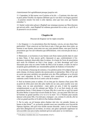 s'entretiennent fort agréablement presque jusqu'au soir.
11. Cependant, Je Me tourne vers Cyrénius et lui dis : « À présent, très cher ami,
tu peux prêter l'oreille à la réponse édifiante que Je vais faire à ta longue question
; tu pourras ensuite t'en tenir à cette réponse, ainsi que tous ceux qui l'auront
entendue ! »
12. Suétal voulut alors glisser à Raphaël une remarque joyeuse sur Mon discours
qui arrivait enfin ; mais Raphaël lui ordonna gravement de se taire, ce qu'il fit, et
Je poursuivis en ces termes :


                                             Chapitre 66
                          Discours du Seigneur sur les règles sexuelles

1. (Le Seigneur :) « La procréation d'un être humain, vois-tu, est une chose bien
particulière ! Pour concevoir un fruit bon et sain, il faut que deux êtres mûrs, un
homme et une femme, aient entre eux une vraie parenté d'âme, sans quoi l'acte de
procréation que l'on sait n'aboutira que difficilement, voire souvent pas du tout, à
un fruit.
2. Maintenant, si un homme et une femme sont d'une nature proche dans le cœur
et dans l'âme, il faut encore qu'ils s'épousent et que, conformément à l'or-
donnance aisément observable dans la nature, ils n'usent de l'acte de procréation
qu'à seule fin d'obtenir un fruit à leur image ; en faire davantage qu'il n'est
nécessaire pour cela est contre l'ordre de Dieu et de la nature, et donc un mal et
un péché guère préférable aux innommables péchés de Sodome et Gomorrhe !
3. Si un homme a beaucoup de semence, il ne péchera point s'il la dépose dans un
autre champ, à la bonne manière des anciens pères et patriarches. Mais s'il ne sort
en secret que pour satisfaire son penchant avec des filles publiques et se divertir
ainsi sans engendrer de fruit, il commet alors assurément un grand péché
sodomite contre l'ordre divin et contre celui de la nature !
4. Seul un homme jeune et ardent, s'il est ému par les charmes d'une jeune fille
au point de n'être pour ainsi dire plus maître de ses sens, peut coucher avec une
vierge, avec ou sans procréation ; mais après cet acte, il doit lui acquitter
scrupuleusement ce qui fut ordonné par Moïse. Et si un fruit résulte de cette
procréation forcée, il doit donner à la jeune fille dix à cent fois ce qu'il lui aurait
dû selon Moïse si aucun fruit n'avait résulté de l'acte ; car une jeune fille fait à un
tel homme un grand sacrifice à la vie et à la mort ! Et si l'homme peut ensuite
épouser cette jeune fille, il ne doit pas y manquer ; car, comme il a été dit, elle lui
a fait un grand sacrifice et l'a délivré d'un fardeau obsédant.
5. Par la suite, un tel homme plein d'ardeur doit très vite prendre femme en
bonne et due forme(*), et, au besoin, prendre aussi une concubine avec l'accord de
l'épouse légitime, afin qu'il n'en résulte aucune discorde ; mais si un tel homme
peut faire abnégation de soi-même, en retour, une grâce spirituelle supérieure lui
sera accordée sous peu et plus aisément qu'à un autre pour sa vie intérieure.
(*)
      Cette phrase s'enchaîne donc avec l'avant-dernière. (N.d.T.)
                                                                                   129
 