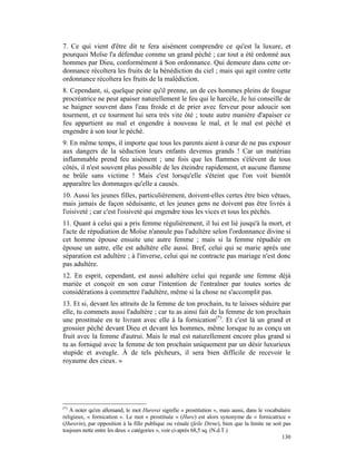7. Ce qui vient d'être dit te fera aisément comprendre ce qu'est la luxure, et
pourquoi Moïse l'a défendue comme un grand péché ; car tout a été ordonné aux
hommes par Dieu, conformément à Son ordonnance. Qui demeure dans cette or-
donnance récoltera les fruits de la bénédiction du ciel ; mais qui agit contre cette
ordonnance récoltera les fruits de la malédiction.
8. Cependant, si, quelque peine qu'il prenne, un de ces hommes pleins de fougue
procréatrice ne peut apaiser naturellement le feu qui le harcèle, Je lui conseille de
se baigner souvent dans l'eau froide et de prier avec ferveur pour adoucir son
tourment, et ce tourment lui sera très vite ôté ; toute autre manière d'apaiser ce
feu appartient au mal et engendre à nouveau le mal, et le mal est péché et
engendre à son tour le péché.
9. En même temps, il importe que tous les parents aient à cœur de ne pas exposer
aux dangers de la séduction leurs enfants devenus grands ! Car un matériau
inflammable prend feu aisément ; une fois que les flammes s'élèvent de tous
côtés, il n'est souvent plus possible de les éteindre rapidement, et aucune flamme
ne brûle sans victime ! Mais c'est lorsqu'elle s'éteint que l'on voit bientôt
apparaître les dommages qu'elle a causés.
10. Aussi les jeunes filles, particulièrement, doivent-elles certes être bien vêtues,
mais jamais de façon séduisante, et les jeunes gens ne doivent pas être livrés à
l'oisiveté ; car c'est l'oisiveté qui engendre tous les vices et tous les péchés.
11. Quant à celui qui a pris femme régulièrement, il lui est lié jusqu'à la mort, et
l'acte de répudiation de Moïse n'annule pas l'adultère selon l'ordonnance divine si
cet homme épouse ensuite une autre femme ; mais si la femme répudiée en
épouse un autre, elle est adultère elle aussi. Bref, celui qui se marie après une
séparation est adultère ; à l'inverse, celui qui ne contracte pas mariage n'est donc
pas adultère.
12. En esprit, cependant, est aussi adultère celui qui regarde une femme déjà
mariée et conçoit en son cœur l'intention de l'entraîner par toutes sortes de
considérations à commettre l'adultère, même si la chose ne s'accomplit pas.
13. Et si, devant les attraits de la femme de ton prochain, tu te laisses séduire par
elle, tu commets aussi l'adultère ; car tu as ainsi fait de la femme de ton prochain
une prostituée en te livrant avec elle à la fornication(*). Et c'est là un grand et
grossier péché devant Dieu et devant les hommes, même lorsque tu as conçu un
fruit avec la femme d'autrui. Mais le mal est naturellement encore plus grand si
tu as forniqué avec la femme de ton prochain uniquement par un désir luxurieux
stupide et aveugle. À de tels pécheurs, il sera bien difficile de recevoir le
royaume des cieux. »




(*)
   À noter qu'en allemand, le mot Hurerei signifie « prostitution », mais aussi, dans le vocabulaire
religieux, « fornication ». Le mot « prostituée » (Hure) est alors synonyme de « fornicatrice »
(Hurerin), par opposition à la fille publique ou vénale (feile Dirne), bien que la limite ne soit pas
toujours nette entre les deux « catégories », voir ci-après 68,5 sq. (N.d.T.)
                                                                                                 130
 