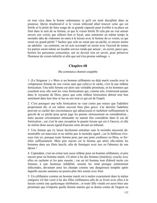 en tout vécu dans la bonne ordonnance et qu'il est resté discipliné dans sa
jeunesse. Qu'en résulterait-il si le voisin infécond allait trouver celui qui est
fertile et le priait de faire usage de sa grande capacité pour éveiller à sa place un
fruit dans le sein de sa femme, et que le voisin fertile fît cela par un vrai amour
envers son voisin, par ailleurs bon et loyal, sans entretenir en même temps la
moindre idée de s'adonner en outre à la luxure avec la femme de ce voisin, ce qui
serait un grand péché ? Sachez que cela ne serait pas un péché, et encore moins
un adultère : au contraire, un tel acte accompli en secret avec l'accord de toutes
les parties serait même un louable service rendu par amour ; en secret, parce que,
hormis les personnes concernées, nul ne devrait rien en savoir, pour préserver
l'honneur du voisin infertile et afin que nul n'en prenne ombrage. »


                                    Chapitre 68
                           Du commerce charnel coupable

1. (Le Seigneur :) « Mais si un homme célibataire ou déjà marié couche avec la
voluptueuse femme de son voisin sans que celui-ci le sache, c'est là une infâme
fornication. Une telle femme est alors une véritable prostituée, et les hommes qui
couchent avec elle sont les vrais fornicateurs qui, comme tels, n'entreront jamais
dans le royaume de Dieu, parce que cette infâme fornication détruit tout bon
sentiment dans leur âme et tue en eux tout ce qui est de l'esprit.
2. C'est pourquoi une telle fornication ne vaut certes pas mieux que l'adultère
proprement dit, et est même souvent bien plus grave. Car derrière l'adultère
peuvent se cacher des circonstances qui adoucissent et rachètent suffisamment la
gravité de ce péché pour qu'un juge les prenne sérieusement en considération ;
mais aucune circonstance atténuante ne saurait être considérée dans le cas de
fornication ; car c'est là sans exception la puante luxure qui est à l'œuvre, et elle
ne mérite donc aucun égard d'aucune sorte devant un tribunal.
3. Une femme qui s'y laisse facilement entraîner sans la moindre nécessité dé-
montrable est mauvaise et ne mérite pas le moindre égard ; car la faiblesse n'ex-
cuse rien ici, puisque toute femme peut, par une juste confiance en Dieu, se for-
tifier suffisamment. Mais pire encore est la femme qui attire elle-même les
hommes dans ses filets lascifs, afin de forniquer avec eux en l'absence de son
époux !
4. Cependant, c'est un crime tout aussi infâme pour un homme célibataire, et pire
encore pour un homme marié, s'il attire à lui des femmes [mariées], couche avec
elles en cachette et les paie ensuite ; car un tel homme tout d'abord incite ces
femmes à une honteuse infidélité, ensuite les rend presque entièrement
infécondes, dévastant ainsi les champs comme une dangereuse tempête après
laquelle aucune semence ne pourra plus être semée avec fruit.
5. Un célibataire comme un homme marié est à mettre exactement dans la même
catégorie s'il fait venir à lui des filles célibataires afin de se livrer avec elles à la
luxure contre une quelconque rétribution ; et toute fille vénale est aussi bien une
prostituée que n'importe quelle femme mariée qui se donne contre de l'argent ou
                                                                                     132
 
