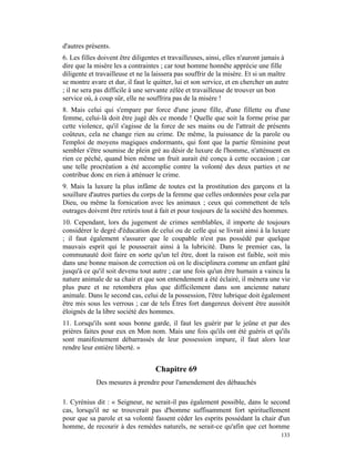 d'autres présents.
6. Les filles doivent être diligentes et travailleuses, ainsi, elles n'auront jamais à
dire que la misère les a contraintes ; car tout homme honnête apprécie une fille
diligente et travailleuse et ne la laissera pas souffrir de la misère. Et si un maître
se montre avare et dur, il faut le quitter, lui et son service, et en chercher un autre
; il ne sera pas difficile à une servante zélée et travailleuse de trouver un bon
service où, à coup sûr, elle ne souffrira pas de la misère !
8. Mais celui qui s'empare par force d'une jeune fille, d'une fillette ou d'une
femme, celui-là doit être jugé dès ce monde ! Quelle que soit la forme prise par
cette violence, qu'il s'agisse de la force de ses mains ou de l'attrait de présents
coûteux, cela ne change rien au crime. De même, la puissance de la parole ou
l'emploi de moyens magiques endormants, qui font que la partie féminine peut
sembler s'être soumise de plein gré au désir de luxure de l'homme, n'atténuent en
rien ce péché, quand bien même un fruit aurait été conçu à cette occasion ; car
une telle procréation a été accomplie contre la volonté des deux parties et ne
contribue donc en rien à atténuer le crime.
9. Mais la luxure la plus infâme de toutes est la prostitution des garçons et la
souillure d'autres parties du corps de la femme que celles ordonnées pour cela par
Dieu, ou même la fornication avec les animaux ; ceux qui commettent de tels
outrages doivent être retirés tout à fait et pour toujours de la société des hommes.
10. Cependant, lors du jugement de crimes semblables, il importe de toujours
considérer le degré d'éducation de celui ou de celle qui se livrait ainsi à la luxure
; il faut également s'assurer que le coupable n'est pas possédé par quelque
mauvais esprit qui le pousserait ainsi à la lubricité. Dans le premier cas, la
communauté doit faire en sorte qu'un tel être, dont la raison est faible, soit mis
dans une bonne maison de correction où on le disciplinera comme un enfant gâté
jusqu'à ce qu'il soit devenu tout autre ; car une fois qu'un être humain a vaincu la
nature animale de sa chair et que son entendement a été éclairé, il mènera une vie
plus pure et ne retombera plus que difficilement dans son ancienne nature
animale. Dans le second cas, celui de la possession, l'être lubrique doit également
être mis sous les verrous ; car de tels Êtres fort dangereux doivent être aussitôt
éloignés de la libre société des hommes.
11. Lorsqu'ils sont sous bonne garde, il faut les guérir par le jeûne et par des
prières faites pour eux en Mon nom. Mais une fois qu'ils ont été guéris et qu'ils
sont manifestement débarrassés de leur possession impure, il faut alors leur
rendre leur entière liberté. »


                                   Chapitre 69
            Des mesures à prendre pour l'amendement des débauchés

1. Cyrénius dit : « Seigneur, ne serait-il pas également possible, dans le second
cas, lorsqu'il ne se trouverait pas d'homme suffisamment fort spirituellement
pour que sa parole et sa volonté fassent céder les esprits possédant la chair d'un
homme, de recourir à des remèdes naturels, ne serait-ce qu'afin que cet homme
                                                                                    133
 