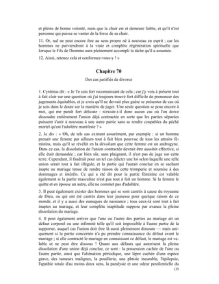 et pleins de bonne volonté, mais que la chair est et demeure faible, et qu'il n'est
personne qui puisse se vanter de la force de sa chair.
11. Or, nul ne peut encore être au sens propre né à nouveau en esprit ; car les
hommes ne parviendront à la vraie et complète régénération spirituelle que
lorsque le Fils de l'homme aura pleinement accompli la tâche qu'il a assumée.
12. Ainsi, retenez cela et conformez-vous-y ! »


                                   Chapitre 70
                            Des cas justifiés de divorce

1. Cyrénius dit : « Je Te suis fort reconnaissant de cela ; car j'y vois à présent tout
à fait clair sur une question où j'ai toujours trouvé fort difficile de prononcer des
jugements équitables, et je crois qu'il ne devrait plus guère se présenter de cas où
je sois dans le doute sur la manière de juger. Une seule question se pose encore à
moi, qui me paraît fort délicate : n'existe-t-il donc aucun cas où l'on doive
dissoudre entièrement l'union déjà contractée en sorte que les parties séparées
puissent s'unir à nouveau à une autre partie sans se rendre coupables du péché
mortel qu'est l'adultère manifeste ? »
2. Je dis : « Oh, de tels cas existent assurément, par exemple : si un homme
prenait une femme par ailleurs tout à fait bien pourvue de tous les attraits fé-
minins, mais qu'il se révélât en la dévoilant que cette femme est un androgyne.
Dans ce cas, la dissolution de l'union contractée devrait être aussitôt effective, si
elle était demandée ; car bien sûr, sans plaignant, il n'est pas de juge sur cette
terre. Cependant, il faudrait pour un tel cas édicter une loi selon laquelle une telle
union serait tout à fait illégale, et la partie qui l'aurait conclue en se sachant
inapte au mariage tenue de rendre raison de cette tromperie et soumise à des
dommages et intérêts. Ce qui a été dit pour la partie féminine est valable
également si la partie masculine n'est pas tout à fait un homme. Si la femme le
quitte et en épouse un autre, elle ne commet pas d'adultère.
3. Il peut également exister des hommes qui se sont castrés à cause du royaume
de Dieu, ou qui ont été castrés dans leur jeunesse pour quelque raison de ce
monde, et il y a aussi des eunuques de naissance ; tous ceux-là sont tout à fait
inaptes au mariage, et leur complète inaptitude suppose par avance la pleine
dissolution du mariage.
4. Il peut également arriver que l'une ou l'autre des parties au mariage ait un
défaut corporel ou une infirmité telle qu'il soit impossible à l'autre partie de la
supporter, auquel cas l'union doit être là aussi pleinement dissoute — mais uni-
quement si la partie concernée n'a pu prendre connaissance du défaut avant le
mariage ; si elle contracté le mariage en connaissant ce défaut, le mariage est va-
lable et ne peut être dissous ! Quant aux défauts qui autorisent la pleine
dissolution d'une union déjà conclue, ce sont : la possession cachée de l'une ou
l'autre partie, ainsi que l'aliénation périodique, une lèpre cachée d'une espèce
grave, des tumeurs malignes, la pouillerie, une phtisie incurable, l'épilepsie,
l'apathie totale d'au moins deux sens, la paralysie et une odeur pestilentielle du
                                                                                   135
 