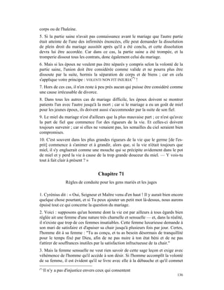 corps ou de l'haleine.
5. Si la partie saine n'avait pas connaissance avant le mariage que l'autre partie
était atteinte de l'une des infirmités énoncées, elle peut demander la dissolution
de plein droit du mariage aussitôt après qu'il a été conclu, et cette dissolution
devra lui être accordée. Car dans ce cas, la partie saine a été trompée, et la
tromperie dissout tous les contrats, donc également celui du mariage.
6. Mais si les époux ne veulent pas être séparés y compris selon la volonté de la
partie saine, l'union doit être considérée comme valide et ne pourra plus être
dissoute par la suite, hormis la séparation de corps et de biens ; car en cela
s'applique votre principe : VOLENTI NON FIT INIURIA(*) !
7. Hors de ces cas, il n'en reste à peu près aucun qui puisse être considéré comme
une cause irrécusable de divorce.
8. Dans tous les autres cas de mariage difficile, les époux doivent se montrer
patients l'un avec l'autre jusqu'à la mort ; car si le mariage a eu un goût de miel
pour les jeunes époux, ils doivent aussi s'accommoder par la suite de son fiel.
9. Le miel du mariage n'est d'ailleurs que la plus mauvaise part ; ce n'est qu'avec
la part de fiel que commence l'or des rigueurs de la vie. Et celles-ci doivent
toujours survenir ; car si elles ne venaient pas, les semailles du ciel seraient bien
compromises.
10. C'est souvent dans les plus grandes rigueurs de la vie que le germe [de l'es-
prit] commence à s'animer et à grandir, alors que, si la vie n'était toujours que
miel, il s'y engluerait comme une mouche qui se précipite avidement dans le pot
de miel et y perd la vie à cause de la trop grande douceur du miel. — Y vois-tu
tout à fait clair à présent ? »


                                      Chapitre 71
                   Règles de conduite pour les gens mariés et les juges

1. Cyrénius dit : « Oui, Seigneur et Maître venu d'en haut ! Il y aurait bien encore
quelque chose pourtant, et si Tu peux ajouter un petit mot là-dessus, nous aurons
épuisé tout ce qui concerne la question du mariage.
2. Voici : supposons qu'un homme dont la vie est par ailleurs à tous égards bien
réglée ait une femme d'une nature très charnelle et sensuelle — et, dans la réalité,
il n'existe que trop de ces femmes insatiables. Cette femme luxurieuse demande à
son mari de satisfaire et d'apaiser sa chair jusqu'à plusieurs fois par jour. Certes,
l'homme dit à sa femme : "Tu as conçu, et tu as besoin désormais de tranquillité
pour le temps fixé par Dieu, afin de ne pas nuire à ton état béni et de ne pas
t'attirer de souffrances inutiles par la satisfaction infructueuse de ta chair."
3. Mais la femme sensuelle ne veut rien savoir de cette sage leçon et exige avec
véhémence de l'homme qu'il accède à son désir. Si l'homme accomplît la volonté
de sa femme, il est évident qu'il se livre avec elle à la débauche et qu'il commet
(*)
      Il n'y a pas d'injustice envers ceux qui consentent
                                                                                 136
 