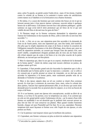 ainsi, selon Ta parole, un péché contre l'ordre divin ; mais s'il lui résiste, il pèche
contre la volonté de sa femme et la contraint à toutes sortes de satisfactions
contre-nature ou à l'adultère et à la fornication avec d'autres hommes.
4. De même, il y a aussi des hommes qui sont comme des boucs en rut et qui ne
laissent aucune paix à leur pauvre épouse vertueuse, souvent même à quelques
heures de sa délivrance. Cela donne souvent lieu à des plaintes publiques ; quelle
sentence un juge avisé doit-il alors prononcer qui ait force de loi et qui soit
valable devant Dieu et devant tous les gens de bien ?
5. Si l'homme rangé ou la femme vertueuse demandent la séparation pour
l'amour de l'ordonnance et du royaume de Dieu, celle-ci doit-elle ou non leur être
accordée ? »
6. Je dis : « Oui, en ce cas, une séparation peut être accordée à la demande de
l'une ou de l'autre partie, mais une séparation qui, sans être totale, doit toutefois
être plus que la simple séparation de corps et de biens et inclure la cessation de
l'obligation mutuelle d'assistance et du droit d'héritage, deux choses qui, pour un
motif de séparation moindre, ne cessent que lorsque l'une des parties s'est, sans
motif valable, complètement éloignée pendant plus de trois ans de l'autre dont
elle n'était séparée que de corps et de biens et ne s'est plus souciée de la partie
délaissée, ne suivant que son bon plaisir.
7. Mais la séparation qui, dans le cas que tu as exposé, résulterait de la demande
de la bonne partie(*), éteint du même coup tout recours ultérieur en justice, de
quelque nature qu'il soit.
8. Cependant, il faut prendre grand soin de n'accorder la séparation que si elle a
été demandée par la bonne partie et que la mauvaise y consente ; car si celle-ci
n'y consent pas et qu'elle promet en retour de s'amender, on ne doit pas alors
accorder la séparation à la bonne partie, mais seulement prendre note de sa
demande et l'exhorter à la patience.
9. Mais si des époux séparés dans un tel cas veulent se réunir d'un commun
accord, ils n'ont pas à contracter de nouveaux liens, mais, selon la volonté des
deux parties, l'ancien lien reprend pleinement effet, et un divorce qui serait alors
demandé pour la seconde fois ne pourrait plus les séparer, si ce n'est au besoin de
corps et de biens.
10. Et si un homme, ayant une épouse très concupiscente, accède au désir de sa
femme, si sa force le lui permet, avec la tempérance au cœur, il ne commet pas
en cela un très grand péché contre l'ordonnance divine ; car la nature d'une telle
femme est semblable à un sol desséché que le jardinier doit souvent arroser au
plus fort de l'été s'il veut conserver ses plantes. Mais quand viendra l'automne
humide, chaque sol aura l'humidité qu'il lui faut. En ce cas, cependant, l'homme
tempérant doit aussi façonner et former avec zèle l'esprit de son épouse, et cela
portera ses fruits.
11. Car la patience vaut toujours mieux que la meilleure des justices.
12. Cependant, une femme vertueuse est plus en droit de souhaiter une séparation

(*)
      C'est-à-dire la « partie vertueuse ». (N.d.T.)
                                                                                   137
 