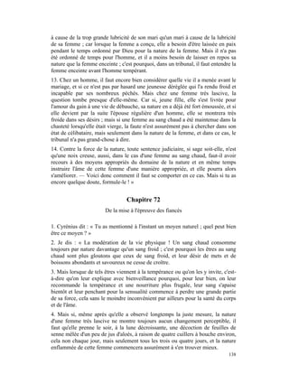 à cause de la trop grande lubricité de son mari qu'un mari à cause de la lubricité
de sa femme ; car lorsque la femme a conçu, elle a besoin d'être laissée en paix
pendant le temps ordonné par Dieu pour la nature de la femme. Mais il n'a pas
été ordonné de temps pour l'homme, et il a moins besoin de laisser en repos sa
nature que la femme enceinte ; c'est pourquoi, dans un tribunal, il faut entendre la
femme enceinte avant l'homme tempérant.
13. Chez un homme, il faut encore bien considérer quelle vie il a menée avant le
mariage, et si ce n'est pas par hasard une jeunesse déréglée qui l'a rendu froid et
incapable par ses nombreux péchés. Mais chez une femme très lascive, la
question tombe presque d'elle-même. Car si, jeune fille, elle s'est livrée pour
l'amour du gain à une vie de débauche, sa nature en a déjà été fort émoussée, et si
elle devient par la suite l'épouse régulière d'un homme, elle se montrera très
froide dans ses désirs ; mais si une femme au sang chaud a été maintenue dans la
chasteté lorsqu'elle était vierge, la faute n'est assurément pas à chercher dans son
état de célibataire, mais seulement dans la nature de la femme, et dans ce cas, le
tribunal n'a pas grand-chose à dire.
14. Contre la force de la nature, toute sentence judiciaire, si sage soit-elle, n'est
qu'une noix creuse, aussi, dans le cas d'une femme au sang chaud, faut-il avoir
recours à des moyens appropriés du domaine de la nature et en même temps
instruire l'âme de cette femme d'une manière appropriée, et elle pourra alors
s'améliorer. — Voici donc comment il faut se comporter en ce cas. Mais si tu as
encore quelque doute, formule-le ! »


                                  Chapitre 72
                        De la mise à l'épreuve des fiancés

1. Cyrénius dit : « Tu as mentionné à l'instant un moyen naturel ; quel peut bien
être ce moyen ? »
2. Je dis : « La modération de la vie physique ! Un sang chaud consomme
toujours par nature davantage qu'un sang froid ; c'est pourquoi les êtres au sang
chaud sont plus gloutons que ceux de sang froid, et leur désir de mets et de
boissons abondants et savoureux ne cesse de croître.
3. Mais lorsque de tels êtres viennent à la tempérance ou qu'on les y invite, c'est-
à-dire qu'on leur explique avec bienveillance pourquoi, pour leur bien, on leur
recommande la tempérance et une nourriture plus frugale, leur sang s'apaise
bientôt et leur penchant pour la sensualité commence à perdre une grande partie
de sa force, cela sans le moindre inconvénient par ailleurs pour la santé du corps
et de l'âme.
4. Mais si, même après qu'elle a observé longtemps la juste mesure, la nature
d'une femme très lascive ne montre toujours aucun changement perceptible, il
faut qu'elle prenne le soir, à la lune décroissante, une décoction de feuilles de
senne mêlée d'un peu de jus d'aloès, à raison de quatre cuillers à bouche environ,
cela non chaque jour, mais seulement tous les trois ou quatre jours, et la nature
enflammée de cette femme commencera assurément à s'en trouver mieux.
                                                                                 138
 