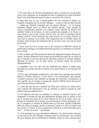 5. Et si tout cela, avec les bons enseignements reçus, ne donne rien ou pas grand-
chose, alors seulement, sur la demande du mari, la séparation de corps et de biens
dont il a été précédemment question pour ce cas pourra être instruite.
6. Mais dans tous les cas, il faudra préférer dix fois entendre la femme rai-
sonnable tourmentée par un homme lubrique — surtout si elle est déjà enceinte
— plutôt que l'homme tourmenté par son épouse lubrique ; car un homme
tempérant dispose aussi, en dehors des moyens moraux, d'une quantité de
moyens disciplinaires naturels avec lesquels il peut refroidir de manière fort
salutaire l'ardeur de la femme, et cela ne portera pas préjudice à la femme au
sang chaud si, par un bon vouloir qu'il lui cèle, son mari lui témoigne parfois
quelque sévérité. Il faut seulement que cette sévérité ne soit jamais motivée en
secret par la rancœur ou la colère, mais uniquement par le véritable amour du
prochain, faute de quoi non seulement elle ne servirait à rien, mais elle ne ferait
que du mal.
7. Ainsi, vous avez là en somme tout ce qui concerne les différents aspects du
péché dans le mariage, et il faudra désormais que tous s'y conforment en tout lieu
de ce monde.
8. Mais il faudra que l'État prenne lui-même des dispositions légales afin que les
unions conclues demeurent aussi bonnes que possible d'un point de vue moral et
que le mariage ne soit pas autorisé aux personnes atteintes de quelque infirmité
physique ou morale ; car de telles unions ne donnent jamais une postérité
pleinement bénie.
9. Cependant, avec ceux qui n'ont pas d'infirmité par ailleurs, il faudra aussi
procéder à un examen qui devra montrer si les jeunes fiancés se conviennent l'un
à l'autre.
10. Si le sage examinateur mandaté pour cette tâche trouve quelque inconvénient
fâcheux à l'union définitive, il doit réserver son consentement, faire prendre
vivement conscience aux candidats au mariage des mauvaises conséquences et
leur signifier que le mariage ne pourra être autorisé définitivement tant que les
inconvénients néfastes subsisteront.
11. Celui qui aura été ainsi mandaté par l'État pour conclure les unions devra
aussi exposer très clairement à ceux qui désirent se marier la gravité de cette
union et son but supérieur divin.
12. S'il apparaît ainsi que les candidats au mariage se montrent toujours plus
tempérants et laissent de côté leur attachement mondain pour ne désirer se lier
par le mariage qu'à cause de la valeur humaine de l'un et de l'autre, alors seu-
lement, le mandataire devra donner son consentement à l'union pleinement vali-
de. Il consignera le serment de fidélité dans un livre pour signifier l'indissolu-
bilité des liens du mariage, portera au-dessous l'année et le jour où l'union aura
été conclue, et il devra se tenir constamment informé de ce qu'il adviendra par la
suite — en bien ou en mal — du mariage.
13. C'est pourquoi ces sages mandataires préposés à la conclusion des mariages
ne devront pas être des étrangers interposés dans la communauté, mais toujours
des gens du pays qui en connaîtront les habitants, jeunes et vieux, presque aussi
                                                                               139
 