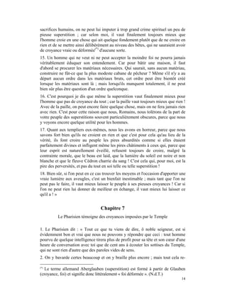 sacrifices humains, on ne peut lui imputer à trop grand crime spirituel un peu de
pieuse superstition ; car selon moi, il vaut finalement toujours mieux que
l'homme croie en une chose qui ait quelque fondement plutôt que de ne croire en
rien et de se mettre ainsi délibérément au niveau des bêtes, qui ne sauraient avoir
de croyance vraie ou déformée(*) d'aucune sorte.
15. Un homme qui ne veut ni ne peut accepter la moindre foi ne pourra jamais
véritablement éduquer son entendement. Car pour bâtir une maison, il faut
d'abord se procurer les matériaux nécessaires. Qui saurait, sans aucun matériau,
construire ne fût-ce que la plus modeste cabane de pêcheur ? Même s'il n'y a au
départ aucun ordre dans les matériaux bruts, cet ordre peut être bientôt créé
lorsque les matériaux sont là ; mais lorsqu'ils manquent totalement, il ne peut
bien sûr plus être question d'un ordre quelconque.
16. C'est pourquoi je dis que même la superstition vaut finalement mieux pour
l'homme que pas de croyance du tout ; car la paille vaut toujours mieux que rien !
Avec de la paille, on peut encore faire quelque chose, mais on ne fera jamais rien
avec rien. C'est pour cette raison que nous, Romains, nous tolérons de la part de
votre peuple des superstitions souvent particulièrement obscures, parce que nous
y voyons encore quelque utilité pour les hommes.
17. Quant aux templiers eux-mêmes, nous les avons en horreur, parce que nous
savons fort bien qu'ils ne croient en rien et que c'est pour cela qu'au lieu de la
vérité, ils font croire au peuple les pires absurdités comme si elles étaient
parfaitement divines et infligent même les pires châtiments à ceux qui, parce que
leur esprit est naturellement éveillé, refusent toujours de croire, malgré la
contrainte morale, que le beau est laid, que la lumière du soleil est noire et non
blanche et que le fleuve Cédron charrie du sang ! C'est cela qui, pour moi, est la
pire des perversités, et pas du tout en soi telle ou telle superstition !
18. Bien sûr, si l'on peut en ce cas trouver les moyens et l'occasion d'apporter une
vraie lumière aux aveugles, c'est un bienfait inestimable ; mais tant que l'on ne
peut pas le faire, il vaut mieux laisser le peuple à ses pieuses croyances ! Car si
l'on ne peut rien lui donner de meilleur en échange, il vaut mieux lui laisser ce
qu'il a ! »


                                   Chapitre 7
          Le Pharisien témoigne des croyances imposées par le Temple

1. Le Pharisien dit : « Tout ce que tu viens de dire, ô noble seigneur, est si
évidemment bon et vrai que nous ne pouvons y répondre que ceci : tout homme
pourvu de quelque intelligence tirera plus de profit pour sa tête et son cœur d'une
heure de conversation avec toi que de cent ans à écouter les sottises du Temple,
qui ne sont rien d'autre que des paroles vides de sens.
2. On y bavarde certes beaucoup et on y braille plus encore ; mais tout cela re-

(*)
   Le terme allemand Aberglauben (superstition) est formé à partir de Glauben
(croyance, foi) et signifie donc littéralement « foi déformée ». (N.d.T.)
                                                                                 14
 