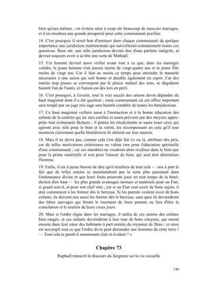 bien qu'eux-mêmes ; on évitera ainsi à coup sûr beaucoup de mauvais mariages,
et il en résultera une grande prospérité pour cette communauté purifiée.
14. C'est pourquoi il serait bon d'instituer dans chaque communauté de quelque
importance une juridiction matrimoniale qui surveillerait constamment toutes ces
questions. Bien sûr, une telle juridiction devrait être d'une parfaite intégrité, et
devrait toujours avoir à sa tête une sorte de Mathaël.
15. Cet homme devrait aussi veiller avant tout à ce que, dans les mariages
valides, le jeune homme n'ait jamais moins de vingt-quatre ans et la jeune fille
moins de vingt ans. Car il faut au moins ce temps pour atteindre la maturité
nécessaire à une union qui soit bonne et durable également en esprit. Car des
mariés trop jeunes se corrompent par le plaisir mutuel des sens, se dégoûtent
bientôt l'un de l'autre, et l'union est dès lors en péril.
16. C'est pourquoi, à l'avenir, tout le vrai succès des unions devra dépendre du
haut magistrat dont il a été question ; toute communauté où cet office important
sera rempli par un juge très sage sera bientôt comblée de toutes les bénédictions.
17. Ce haut magistrat veillera aussi à l'instruction et à la bonne éducation des
enfants de la contrée qui lui sera confiée et saura prévenir par des moyens appro-
priés tout événement fâcheux ; il punira les récalcitrants et saura louer ceux qui
agiront avec zèle pour le bien et la vérité, les récompensant en cela qu'il leur
montrera clairement quelle bénédiction ils attirent sur leur maison.
18. Mais il ne devra pas, comme cela s'est déjà fait ici ou là, attribuer des prix,
car de telles motivations extérieures ne valent rien pour l'éducation spirituelle
d'une communauté ; car ses membres ne voudront alors rivaliser dans le bien que
pour la prime matérielle et non pour l'amour du bien, qui seul doit déterminer
l'homme.
19. Enfin, il est à peine besoin de dire qu'il résultera de tout cela — mis à part le
fait que de telles unions se maintiendront par la suite plus purement dans
l'ordonnance divine et que leurs fruits pourront jouir en tout temps de la béné-
diction d'en haut — les plus grands avantages moraux et matériels pour un Etat,
si grand soit-il, et pour son chef oint ; car si un État veut avoir de bons sujets, il
doit commencer à les former dès le berceau. Si les parents veulent avoir de bons
enfants, ils doivent eux aussi les former dès le berceau, sans quoi ils deviendront
des bêtes sauvages qui feront le tourment de leurs parents au lieu d'être la
consolation et le soutien de leurs vieux jours.
20. Mais si l'ordre règne dans les mariages, il naîtra de ces unions des enfants
bien rangés, et ces enfants deviendront à leur tour de bons citoyens, qui seront
ensuite dans leur cœur des habitants à part entière du royaume de Dieu ; et ainsi
est accompli tout ce que l'ordre divin peut demander aux hommes de cette terre !
— Tout cela te paraît-il maintenant clair et évident ? »


                                   Chapitre 73
           Raphaël transcrit le discours du Seigneur sur la vie sexuelle


                                                                                  140
 