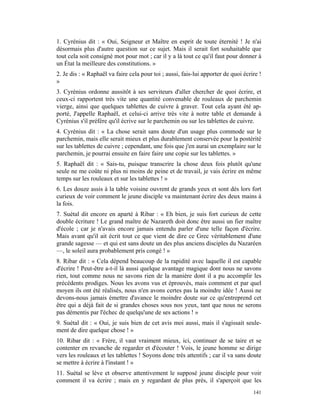 1. Cyrénius dit : « Oui, Seigneur et Maître en esprit de toute éternité ! Je n'ai
désormais plus d'autre question sur ce sujet. Mais il serait fort souhaitable que
tout cela soit consigné mot pour mot ; car il y a là tout ce qu'il faut pour donner à
un État la meilleure des constitutions. »
2. Je dis : « Raphaël va faire cela pour toi ; aussi, fais-lui apporter de quoi écrire !
»
3. Cyrénius ordonne aussitôt à ses serviteurs d'aller chercher de quoi écrire, et
ceux-ci rapportent très vite une quantité convenable de rouleaux de parchemin
vierge, ainsi que quelques tablettes de cuivre à graver. Tout cela ayant été ap-
porté, J'appelle Raphaël, et celui-ci arrive très vite à notre table et demande à
Cyrénius s'il préfère qu'il écrive sur le parchemin ou sur les tablettes de cuivre.
4. Cyrénius dit : « La chose serait sans doute d'un usage plus commode sur le
parchemin, mais elle serait mieux et plus durablement conservée pour la postérité
sur les tablettes de cuivre ; cependant, une fois que j'en aurai un exemplaire sur le
parchemin, je pourrai ensuite en faire faire une copie sur les tablettes. »
5. Raphaël dit : « Sais-tu, puisque transcrire la chose deux fois plutôt qu'une
seule ne me coûte ni plus ni moins de peine et de travail, je vais écrire en même
temps sur les rouleaux et sur les tablettes ! »
6. Les douze assis à la table voisine ouvrent de grands yeux et sont dès lors fort
curieux de voir comment le jeune disciple va maintenant écrire des deux mains à
la fois.
7. Suétal dit encore en aparté à Ribar : « Eh bien, je suis fort curieux de cette
double écriture ! Le grand maître de Nazareth doit donc être aussi un fier maître
d'école ; car je n'avais encore jamais entendu parler d'une telle façon d'écrire.
Mais avant qu'il ait écrit tout ce que vient de dire ce Grec véritablement d'une
grande sagesse — et qui est sans doute un des plus anciens disciples du Nazaréen
—, le soleil aura probablement pris congé ! »
8. Ribar dit : « Cela dépend beaucoup de la rapidité avec laquelle il est capable
d'écrire ! Peut-être a-t-il là aussi quelque avantage magique dont nous ne savons
rien, tout comme nous ne savons rien de la manière dont il a pu accomplir les
précédents prodiges. Nous les avons vus et éprouvés, mais comment et par quel
moyen ils ont été réalisés, nous n'en avons certes pas la moindre idée ! Aussi ne
devons-nous jamais émettre d'avance le moindre doute sur ce qu'entreprend cet
être qui a déjà fait de si grandes choses sous nos yeux, tant que nous ne serons
pas démentis par l'échec de quelqu'une de ses actions ! »
9. Suétal dit : « Oui, je suis bien de cet avis moi aussi, mais il s'agissait seule-
ment de dire quelque chose ! »
10. Ribar dit : « Frère, il vaut vraiment mieux, ici, continuer de se taire et se
contenter en revanche de regarder et d'écouter ! Vois, le jeune homme se dirige
vers les rouleaux et les tablettes ! Soyons donc très attentifs ; car il va sans doute
se mettre à écrire à l'instant ! »
11. Suétal se lève et observe attentivement le supposé jeune disciple pour voir
comment il va écrire ; mais en y regardant de plus près, il s'aperçoit que les
                                                                                    141
 