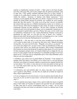 exprime sa stupéfaction à propos de Jarah : « Mais, jeune et très beau disciple,
qu'a donc cette jeune fille, qui ne peut compter plus de quatorze printemps, pour
le sage Grec ? Elle semble vraiment follement éprise de ce brave homme !?
Lorsque tu t'es rendu dans la maison, j'ai cru que tu allais enfin faire paraître le
maître des maîtres ; là-dessus, tu ramènes cette fillette amoureuse ! C'est
vraiment ce qu'on appelle être déçu dans son attente ! S'agirait-il là encore d'une
disciple du grand maître faiseuse de miracles, qui viendrait de suivre quelque
leçon dans une salle secrète ? En vérité, on ne cesse chez vous de voir paraître
des choses telles que plus on y réfléchit sérieusement, moins on s'y retrouve, au
lieu de l'inverse. D'un côté les prodiges les plus inouïs, de l'autre, à nouveau les
événements humains les plus ordinaires ; dis-moi donc comment un honnête
homme de notre sorte doit prendre la chose, et je ne comprends vraiment pas, en
outre, pourquoi le grand maître, qui tout à l'heure, alors que, c'est la vérité, nous
ne souhaitions vraiment pas le voir, voulait littéralement s'imposer à nous par le
truchement du sage Grec, ne veut plus du tout se laisser voir à présent !
Qu'avons-nous donc fait pour qu'on nous prive si longtemps de sa vue, à moins
même que nous ne dussions finalement pas le voir du tout ? »
3. Raphaël dit : « Ah, mes amis, si vous êtes assez aveugles pour ne pas même
voir le soleil en plein midi, on ne peut rien faire pour vous ! Quand un homme
est trop bête, il ne sert à rien de lui dire : "Regarde, c'est celui-ci, ou celui-là !" Il
ne le croira pas malgré tout ; car pour croire, il faut un entendement éveillé, qui,
au besoin, peut trouver son chemin par lui-même. Mais lorsque l'entendement
d'un homme est encore trop borné par la matière la plus dense, il ne sert à rien de
lui faire remarquer quelque chose, et il faudra d'abord qu'il se frappe dix fois sur
le nez à le faire saigner avant de commencer à se demander pourquoi il s'est ainsi
blessé au nez ! Tant que vous ne comprendrez pas à votre corps défendant, aucun
Dieu ne vous fera comprendre !
4. D'ailleurs, que voulez-vous au grand Maître de Nazareth ? Vous manque-t-il
quelque chose qu'il puisse vous donner, ou ne voulez-vous Le voir que par pure
curiosité, tout comme les hommes stupides se pressent pour regarder bouche bée
un ours danser ? En vérité, si votre cœur ne Le trouve pas parmi la foule qui est
ici, votre belle raison dont vous êtes si fiers Le trouvera encore bien moins, je
vous en réponds !
5. Commencez, par vous humilier dans vos cœurs, sans quoi vous ne pourrez
voir le grand et saint Maître ; car Son être est empli de la totalité de l'esprit de
Dieu, même corporellement !
6. Il est un Seigneur du ciel et de la terre, et tous les genoux doivent plier devant
Son nom, au ciel, sur terre et sous la terre ; car Son nom veut dire saint, plus que
saint ! »
7. Sur ces paroles assez dures, l'ange se lève, quitte la table des douze et reprend
place à notre table, où Cyrénius le remercie une nouvelle fois très amicalement
en Mon nom pour le service extraordinaire qu'il lui a rendu ; car les écrits
contenaient mot pour mot toutes ses questions et toutes les réponses que Je leur
avais faites.


                                                                                      143
 