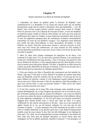 Chapitre 75
              Suétal s'entretient avec Ribar de l'attitude de Raphaël

1. Cependant, les douze ne goûtent guère le discours de Raphaël, aussi
commencent-ils à se demander s'il n'y aurait pas moyen pour eux de prendre
discrètement congé afin de rentrer à Jérusalem, bien que bredouilles ; « car, dit
Suétal, nous n'avons jusqu'à présent commis aucune faute contre le Temple.
Nous n'y pouvons rien si on a disposé de nous par la force ; et tous les templiers
ne pourrons jamais sonder le fond de notre pensée, de sorte que nous pouvons
parfaitement être repris au Temple, et nous monterons assurément dans sa faveur
si nous lui rapportons quelques-unes des nombreuses aventures extraordinaires
rencontrées au cours de nos périlleux voyages ! Les supérieurs nous prêteront
une oreille des plus bienveillantes et nous deviendront favorables, et notre
bonheur est assuré. Peut-être serons-nous ensuite à nouveau envoyés au loin,
mais nous n'en serons pas embarrassés, car nous sommes de fins renards et
savons désormais exactement ce que nous avons à faire et en faveur de qui il faut
travailler le peuple !
2. Mais ici, dans cette étrange compagnie de magiciens ou de dieux, c'est
vraiment à n'y plus tenir ! Il y est sans cesse question d'amour, à en conclure par
le discours véritablement fort sage du Grec ; mais si l'on pose une question à l'un
de ces faiseurs de miracles, il vous répond toujours par des faux-fuyants, et avec
cela se montre aussi rude qu'un chaume ! Eh bien, si quelqu'un se mêle encore de
vouloir me parler d'humilité, de douceur et d'amour, il recevra de ma part une si
belle taloche qu'il ne saura plus me répliquer grand-chose !
3. Celui qui exhorte son frère à l'humilité doit commencer par être humble lui-
même, sans quoi il faut qu'il se fasse d'abord à lui-même un sermon long d'une
aune sur l'humilité, avant d'y exhorter l'un de ses frères ! Il n'est que de voir ce
jeune affûteur de miracles, comme il s'est finalement montré joliment grossier
envers nous tous ! Qu'avons-nous à faire de son adresse à faire des prodiges, et à
quoi nous servira-t-elle, si nous ne pouvons l'imiter ?! Mais est-ce une raison
pour se montrer grossier avec nous ?
4. Si j'ai fait à propos de la jeune fille cette remarque toute naturelle et aucu-
nement désobligeante sur ce que n'importe qui pouvait voir en ouvrant les yeux,
pas un homme quelque peu sage ne saurait s'en offusquer ; car ce que j'ai observé
est, pour nous autres du moins, un phénomène humain tout à fait ordinaire, dénué
de toute apparence prophétique. Je n'ai fait qu'évoquer un contraste assurément
frappant pour chacun d'entre nous, à savoir que, dans les faits, il se passe
visiblement ici des choses miraculeuses et divines ; mais en ce qui concerne la
sphère morale de la vie, un œil humain ordinaire n'y voit rien que de très
commun et naturel — et cette remarque tout à fait innocente de ma part a si fort
irrité ce modèle d'humilité et de douceur qu'il nous a tout d'abord copieusement
insultés avant de nous tourner le dos, bien sûr afin d'échapper à une réplique de
notre part ! En vérité, un tel comportement convient clairement à une maison de
fous, mais non entre gens de quelque éducation, et encore moins dans une
compagnie où l'on ne prêche qu'amour, humilité et douceur ! C'est pourquoi, en
                                                                                144
 