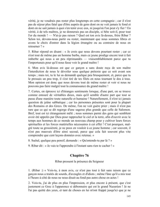 vérité, je ne voudrais pas rester plus longtemps en cette compagnie ; car il n'est
pas de séjour plus fatal que d'être auprès de gens dont on ne voit jamais le fond et
dont on ne sait jamais à quoi s'en tenir avec eux, ni jusqu'où l'on peut s'y fier ! En
vérité, à de tels maîtres, je ne donnerais pas un disciple, si bête soit-il, pour tout
l'or du monde ! — N'ai-je pas raison ? Quel est ton avis là-dessus, frère Ribar ?
Selon toi, devons-nous partir ou rester, maintenant que nous sommes libres et
avons le choix d'entrer dans la légion étrangère ou au contraire de nous en
retourner ? »
5. Ribar répond en disant : « Je crois que nous devons pourtant rester ; car ce
n'est tout de même pas un homme barbu, mais ce jeune prodige encore tout à fait
imberbe qui nous a un peu réprimandés — vraisemblablement parce que tu
l'importunais pour qu'il nous fasse voir le grand maître !
6. Mon avis là-dessus est que ce garçon a sans doute reçu de son maître
l'interdiction de nous le dévoiler sous quelque prétexte que ce soit avant son
temps ; mais toi, tu le lui as demandé quelque peu brusquement, et, parce que tu
le pressais un peu trop, il s'est tiré de tes filets en nous tournant le dos à tous.
Mon opinion est donc que nous devons tout de même rester et voir si nous ne
pouvons pas faire malgré tout la connaissance du grand maître !
7. Certes, on éprouve ici d'étranges sentiments lorsque, d'une part, on se trouve
comme entouré de véritables dieux, mais qu'il semble d'autre part que tout se
passe d'une manière toute naturelle et humaine ! Naturellement, il n'est ici jamais
question de jeûne sabbatique ; car les personnes présentes sont pour la plupart
des Romains et des Grecs. De même, l'on ne voit guère prier ; mais il n'est pas
rare que ce qui se dit regorge d'une sagesse plus grande que celle de Salomon.
Bref, tout est ici étrangement mêlé ; nous sommes parmi des gens qui semblent
avoir été appelés par Dieu pour rapprocher le ciel et la terre, afin d'ouvrir avec le
temps aux hommes de ce monde un nouveau champ pour y cultiver leurs forces
spirituelles et les forces matérielles nécessaires à cet effet ! C'est pourquoi, mal-
gré toute sa grossièreté, je ne peux en vouloir à ce jeune homme ; car souvent, il
n'est pas mauvais d'être ainsi secoué, parce que cela fait souvent plus vite
comprendre que cent leçons données avec retenue. »
8. Suétal, quelque peu pensif, demande : « Qu'entends-tu par là ? »
9. Ribar dit : « Je vais te l'apprendre à l'instant sans rien te cacher ! »


                                    Chapitre 76
                       Ribar pressent la présence du Seigneur

1. (Ribar :) « Vois-tu, à mon avis, ce n'est pas tout à fait sans raison que ce
garçon nous a traités de sourds, d'aveugles et d'idiots ; même l'âne qu'il a mis tout
à l'heure à côté de nous ne nous disait au fond pas autre chose en actes !
2. Vois-tu, j'ai de plus en plus l'impression, et plus encore à présent, que c'est
justement ce Grec à l'apparence si débonnaire qui est le grand Nazaréen ! Je ne
l'ai pas quitté des yeux, et tant de choses en lui m'ont frappé jusqu'ici que je ne
                                                                                  145
 