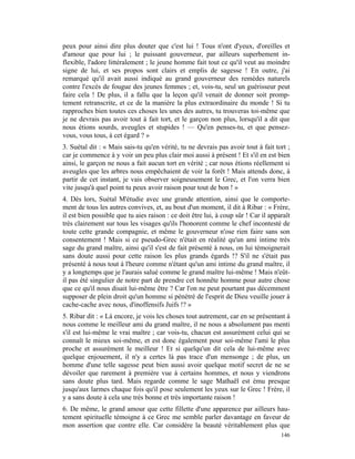 peux pour ainsi dire plus douter que c'est lui ! Tous n'ont d'yeux, d'oreilles et
d'amour que pour lui ; le puissant gouverneur, par ailleurs superbement in-
flexible, l'adore littéralement ; le jeune homme fait tout ce qu'il veut au moindre
signe de lui, et ses propos sont clairs et emplis de sagesse ! En outre, j'ai
remarqué qu'il avait aussi indiqué au grand gouverneur des remèdes naturels
contre l'excès de fougue des jeunes femmes ; et, vois-tu, seul un guérisseur peut
faire cela ! De plus, il a fallu que la leçon qu'il venait de donner soit promp-
tement retranscrite, et ce de la manière la plus extraordinaire du monde ! Si tu
rapproches bien toutes ces choses les unes des autres, tu trouveras toi-même que
je ne devrais pas avoir tout à fait tort, et le garçon non plus, lorsqu'il a dit que
nous étions sourds, aveugles et stupides ! — Qu'en penses-tu, et que pensez-
vous, vous tous, à cet égard ? »
3. Suétal dit : « Mais sais-tu qu'en vérité, tu ne devrais pas avoir tout à fait tort ;
car je commence à y voir un peu plus clair moi aussi à présent ! Et s'il en est bien
ainsi, le garçon ne nous a fait aucun tort en vérité ; car nous étions réellement si
aveugles que les arbres nous empêchaient de voir la forêt ! Mais attends donc, à
partir de cet instant, je vais observer soigneusement le Grec, et l'on verra bien
vite jusqu'à quel point tu peux avoir raison pour tout de bon ! »
4. Dès lors, Suétal M'étudie avec une grande attention, ainsi que le comporte-
ment de tous les autres convives, et, au bout d'un moment, il dit à Ribar : « Frère,
il est bien possible que tu aies raison : ce doit être lui, à coup sûr ! Car il apparaît
très clairement sur tous les visages qu'ils l'honorent comme le chef incontesté de
toute cette grande compagnie, et même le gouverneur n'ose rien faire sans son
consentement ! Mais si ce pseudo-Grec n'était en réalité qu'un ami intime très
sage du grand maître, ainsi qu'il s'est de fait présenté à nous, on lui témoignerait
sans doute aussi pour cette raison les plus grands égards !? S'il ne s'était pas
présenté à nous tout à l'heure comme n'étant qu'un ami intime du grand maître, il
y a longtemps que je l'aurais salué comme le grand maître lui-même ! Mais n'eût-
il pas été singulier de notre part de prendre cet honnête homme pour autre chose
que ce qu'il nous disait lui-même être ? Car l'on ne peut pourtant pas décemment
supposer de plein droit qu'un homme si pénétré de l'esprit de Dieu veuille jouer à
cache-cache avec nous, d'inoffensifs Juifs !? »
5. Ribar dit : « Là encore, je vois les choses tout autrement, car en se présentant à
nous comme le meilleur ami du grand maître, il ne nous a absolument pas menti
s'il est lui-même le vrai maître ; car vois-tu, chacun est assurément celui qui se
connaît le mieux soi-même, et est donc également pour soi-même l'ami le plus
proche et assurément le meilleur ! Et si quelqu'un dit cela de lui-même avec
quelque enjouement, il n'y a certes là pas trace d'un mensonge ; de plus, un
homme d'une telle sagesse peut bien aussi avoir quelque motif secret de ne se
dévoiler que rarement à première vue à certains hommes, et nous y viendrons
sans doute plus tard. Mais regarde comme le sage Mathaël est ému presque
jusqu'aux larmes chaque fois qu'il pose seulement les yeux sur le Grec ! Frère, il
y a sans doute à cela une très bonne et très importante raison !
6. De même, le grand amour que cette fillette d'une apparence par ailleurs hau-
tement spirituelle témoigne à ce Grec me semble parler davantage en faveur de
mon assertion que contre elle. Car considère la beauté véritablement plus que
                                                                                    146
 