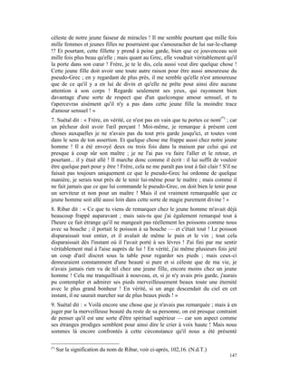 céleste de notre jeune faiseur de miracles ! Il me semble pourtant que mille fois
mille femmes et jeunes filles ne pourraient que s'amouracher de lui sur-le-champ
!? Et pourtant, cette fillette y prend à peine garde, bien que ce jouvenceau soit
mille fois plus beau qu'elle ; mais quant au Grec, elle voudrait véritablement qu'il
la porte dans son cœur ! Frère, je te le dis, cela aussi veut dire quelque chose !
Cette jeune fille doit avoir une toute autre raison pour être aussi amoureuse du
pseudo-Grec ; en y regardant de plus près, il me semble qu'elle n'est amoureuse
que de ce qu'il y a en lui de divin et qu'elle ne prête pour ainsi dire aucune
attention à son corps ! Regarde seulement ses yeux, qui rayonnent bien
davantage d'une sorte de respect que d'un quelconque amour sensuel, et tu
t'apercevras aisément qu'il n'y a pas dans cette jeune fille la moindre trace
d'amour sensuel ! »
7. Suétal dit : « Frère, en vérité, ce n'est pas en vain que tu portes ce nom(*) ; car
un pêcheur doit avoir l'œil perçant ! Moi-même, je remarque à présent cent
choses auxquelles je ne n'avais pas du tout pris garde jusqu'ici, et toutes vont
dans le sens de ton assertion. Et quelque chose me frappe aussi chez notre jeune
homme ! Il a été envoyé deux ou trois fois dans la maison par celui qui est
presque à coup sûr son maître ; je ne l'ai pas vu faire l'aller et le retour, et
pourtant... il y était allé ! Il marche donc comme il écrit : il lui suffit de vouloir
être quelque part pour y être ! Frère, cela ne me paraît pas tout à fait clair ! S'il ne
faisait pas toujours uniquement ce que le pseudo-Grec lui ordonne de quelque
manière, je serais tout près de le tenir lui-même pour le maître ; mais comme il
ne fait jamais que ce que lui commande le pseudo-Grec, on doit bien le tenir pour
un serviteur et non pour un maître ! Mais il est vraiment remarquable que ce
jeune homme soit allé aussi loin dans cette sorte de magie purement divine ! »
8. Ribar dit : « Ce que tu viens de remarquer chez le jeune homme m'avait déjà
beaucoup frappé auparavant ; mais sais-tu que j'ai également remarqué tout à
l'heure ce fait étrange qu'il ne mangeait pas réellement les poissons comme nous
avec sa bouche ; il portait le poisson à sa bouche — et c'était tout ! Le poisson
disparaissait tout entier, et il avalait de même le pain et le vin ; tout cela
disparaissait dès l'instant où il l'avait porté à ses lèvres ! J'ai fini par me sentir
véritablement mal à l'aise auprès de lui ! En vérité, j'ai même plusieurs fois jeté
un coup d'œil discret sous la table pour regarder ses pieds ; mais ceux-ci
demeuraient constamment d'une beauté si pure et si céleste que de ma vie, je
n'avais jamais rien vu de tel chez une jeune fille, encore moins chez un jeune
homme ! Cela me tranquillisait à nouveau, et, si je n'y avais pris garde, j'aurais
pu contempler et admirer ses pieds merveilleusement beaux toute une éternité
avec le plus grand bonheur ! En vérité, si un ange descendait du ciel en cet
instant, il ne saurait marcher sur de plus beaux pieds ! »
9. Suétal dit : « Voilà encore une chose que je n'avais pas remarquée ; mais à en
juger par la merveilleuse beauté du reste de sa personne, on est presque contraint
de penser qu'il est une sorte d'être spirituel supérieur — car son aspect comme
ses étranges prodiges semblent pour ainsi dire le crier à voix haute ! Mais nous
sommes là encore confrontés à cette circonstance qu'il nous a été présenté

(*)
      Sur la signification du nom de Ribar, voir ci-après, 102,16. (N.d.T.)
                                                                                    147
 