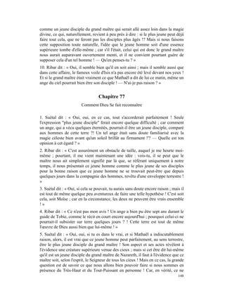 comme un jeune disciple du grand maître qui serait allé assez loin dans la magie
divine, ce qui, naturellement, revient à peu près à dire : si le plus jeune peut déjà
faire tout cela, que ne feront pas les disciples plus âgés !? Mais si nous faisons
cette supposition toute naturelle, l'idée que le jeune homme soit d'une essence
supérieure tombe d'elle-même ; car s'il l'était, celui qui est donc le grand maître
nous aurait auparavant ouvertement menti, et il ne convient pourtant guère de
supposer cela d'un tel homme ! — Qu'en penses-tu ? »
10. Ribar dit : « Oui, il semble bien qu'il en soit ainsi ; mais il semble aussi que
dans cette affaire, le fameux voile d'Isis n'a pas encore été levé devant nos yeux !
Et si le grand maître était vraiment ce que Mathaël a dit de lui ce matin, même un
ange du ciel pourrait bien être son disciple ! — N'ai-je pas raison ? »


                                   Chapitre 77
                         Comment Dieu Se fait reconnaître

1. Suétal dit : « Oui, oui, en ce cas, tout s'accorderait parfaitement ! Seule
l'expression "plus jeune disciple" ferait encore quelque difficulté ; car comment
un ange, qui a vécu quelques éternités, pourrait-il être un jeune disciple, comparé
aux hommes de cette terre ?! Un tel ange était sans doute familiarisé avec la
magie céleste bien avant qu'un soleil brillât au firmament !'? — Quelle est ton
opinion à cet égard ? »
2. Ribar dit : « C'est assurément un obstacle de taille, auquel je me heurte moi-
même ; pourtant, il me vient maintenant une idée : vois-tu, il se peut que le
maître nous ait simplement signifié par là que, se référant uniquement à notre
temps, il nous présentait ce jeune homme comme le plus jeune de ses disciples
pour la bonne raison que ce jeune homme ne se trouvait peut-être que depuis
quelques jours dans la compagnie des hommes, revêtu d'une enveloppe terrestre !
»
3. Suétal dit : « Oui, si cela se pouvait, tu aurais sans doute encore raison ; mais il
est tout de même quelque peu aventureux de faire une telle hypothèse ! C'est soit
cela, soit Moïse ; car en la circonstance, les deux ne peuvent être vrais ensemble
!»
4. Ribar dit : « Ce n'est pas mon avis ! Un ange a bien pu être sept ans durant le
guide de Tobie, comme le récit en court encore aujourd'hui ; pourquoi celui-ci ne
pourrait-il subsister sur terre quelques jours ? ! Cette terre est tout de même
l'œuvre de Dieu aussi bien que lui-même ! »
5. Suétal dit : « Oui, oui, si tu es dans le vrai, et si Mathaël a indiscutablement
raison, alors, il est vrai que ce jeune homme peut parfaitement, au sens terrestre,
être le plus jeune disciple du grand maître ! Son aspect et ses actes révèlent à
l'évidence une créature supérieure venue des cieux ; mais si cet être dit lui-même
qu'il est un jeune disciple du grand maître de Nazareth, il faut à l'évidence que ce
maître soit, selon l'esprit, le Seigneur de tous les cieux ! Mais en ce cas, la grande
question est de savoir ce que nous allons bien pouvoir faire si nous sommes en
présence du Très-Haut et du Tout-Puissant en personne ! Car, en vérité, ce ne
                                                                                   148
 