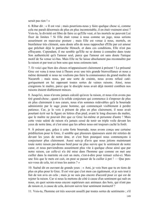 serait pas rien ! »
6. Ribar dit : « Il est vrai ; mais pourrions-nous y faire quelque chose si, comme
cela me paraît désormais de plus en plus incontestable, il en était vraiment ainsi ?
Vois-tu, la divinité est libre de faire ce qu'Elle veut, et les mortels ne peuvent Lui
fixer de limites ! Si Elle était venue à nous comme un juge, nous serions
assurément en mauvaise posture ; mais Elle est venue à nous, mortels, en
bienfaiteur très clément, sans doute afin de nous rapprocher d'Elle par cet amour
que prêchait déjà le patriarche Hénoch, et dans ces conditions, Elle n'est pas
effrayante. Cependant, il me semble qu'Elle ne se donne à connaître dans toute
Son authenticité qu'à l'amour seul, parce que l'amour est sans doute l'unique
motif de Sa venue ici-bas. Mais Elle ne Se laisse absolument pas reconnaître par
la raison et par tout ce bon sens que nous estimons tant.
7. Et voici que bien des choses m'apparaissent clairement à présent ! Le présumé
Grec est venu à nous tout à l'heure avec une très grande bienveillance et nous a
même demandé si nous ne voulions pas faire la connaissance du grand maître de
Nazareth ; mais nous, par une sorte de crainte, nous avons refusé caté-
goriquement en lui opposant toutes sortes de vaines raisons. Ainsi, nous
craignions le maître, parce que le disciple nous avait déjà montré combien nos
raisons étaient diablement minces.
8. Jusqu'ici, nous n'avons jamais calculé qu'avec la raison, et nous n'en avons pas
tiré grand-chose ; quant à la solide conjecture qui commence à s'imposer de plus
en plus clairement à nos cœurs, nous n'en sommes redevables qu'à la bourrade
administrée par le sage jeune homme, qui commençait visiblement à perdre
patience. Car, je le vois à présent de plus en plus clairement, il nous avait
pourtant écrit sur la figure en lettres d'un pied, avant le long discours du maître,
que le maître ne pouvait être que ce Grec lui-même et personne d'autre ! Mais
cette vraie saleté de raison n'a jamais cessé de tenir un triple voile devant les
yeux de notre âme, et c'est ainsi que les arbres nous ont toujours caché la forêt.
9. À présent que, grâce à cette forte bourrade, nous avons conçu une certaine
prédilection pour le Grec, il semble que plusieurs épaisseurs aient été retirées de
devant les yeux de notre âme, et c'est bien pourquoi nous commençons à
conjecturer plus clairement. Aussi suis-je d'avis que nous jetions maintenant
toute notre raison par-dessus bord pour ne plus suivre que le sentiment de notre
cœur, et nous parviendrons assurément plus vite à quelque chose ainsi que par
notre raison, car celle-ci n'a été mise dans l'homme que comme on met une
cuiller dans la marmite où cuit un mets, c'est-à-dire pour remuer celui-ci. Mais
une fois que le mets est cuit, on peut se passer de la cuiller à pot ! — Que pen-
sez-vous de cela, toi et tous les autres ? »
10. Suétal dit en ouvrant de grands yeux : « Ami, je vois bien que tu en tiens de
plus en plus pour le Grec. Il est vrai que c'est mon cas également, et je suis tout à
fait de ton avis en cela ; mais je ne suis pas encore d'accord pour ce qui est de
rejeter la raison. Car si nous la mettons de côté à cause d'un sentiment qui naît en
nous, en quoi serons-nous encore supérieurs aux animaux des bois, qui n'ont pas
de raison et, à cause de cela, doivent suivre leur sentiment instinctif ?
11. Vois-tu, l'homme est très souvent assailli par toutes sortes de sentiments ; s'il
                                                                                  149
 