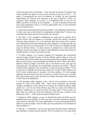 vient à peu près à dire à un homme : "Ami, lave-moi les mains et les pieds, mais
surtout, prends bien garde à ne pas me les mouiller si peu que ce soit !" — Et
quant à l'enseignement qui nous est dispensé au Temple, on nous demande
expressément de l'écouter avec dévotion et de nous conformer à toutes ses
exigences. Mais pourquoi, et ce qu'il y a à comprendre dans ce qui nous est
débité, personne n'a le droit de s'en inquiéter — ce sont là mystères divins dont
nul ne peut approcher le sens, si ce n'est le grand prêtre seul, et cela strictement
sous le sceau du secret.
3. À quoi bon une doctrine qu'il est certes possible, voire obligatoire, d'entendre à
la lettre, mais sans avoir le droit d'y comprendre un traître mot ?! Cela ne vaut
assurément pas mieux que de n'avoir jamais rien entendu !
4. Par Dieu, si l'on considère véritablement au grand jour la question de la
doctrine divine chez les hommes, on rencontre souvent des choses à retourner
l'estomac d'une autruche ! Car si les hommes, dans leurs autres faits et gestes,
sont ordinairement loin d'être absolument aussi stupides et aveugles que par une
nuit sans lune sous un ciel de plomb, ils le sont à coup sûr au centuple lorsqu'il
s'agit de doctrine divine ! Le plus souvent, ils prennent les vessies pour des
lanternes au point que même un chien en serait dégoûté, et à plus forte raison un
honnête homme, ou alors ils ne croient en rien.
5. Ô noble seigneur, tu ne saurais imaginer les sentiments qui m'animaient
souvent lorsque, devant les gens, je devais prêcher comme bonne et vraie une
chose dont j'étais d'avance plus que convaincu qu'elle était un parfait mensonge !
Bien souvent, j'aurais voulu m'étrangler moi-même de colère ! Mais à quoi bon ?
Quand le bœuf est attelé, il doit tirer, que ce soit facile ou non, sans quoi les
coups pleuvent ! En prêchant, je me demandais souvent en moi-même : "Qui est
le bœuf le plus à plaindre, moi, le prêcheur, ou celui devant qui je prêche ?" Et je
ne pouvais me défendre de penser que c'était moi, le bœuf le plus stupide et au
fond le plus contraint par la nécessité. Car mon auditeur, s'il avait quelque
jugement, pouvait ensuite rire tout son soûl et se moquer de moi avec ses amis,
alors que je n'avais pas ce droit, du moins au Temple, sous peine d'être condamné
à boire l'eau de la malédiction.
6. C'est pourquoi, noble seigneur, je dis : loin de nous à présent ce qui n'ap-
partient en vérité qu'au diable seul ! Nous serons désormais des hommes
vraiment intelligents et plus jamais les serviteurs de la bêtise humaine quelle
qu'elle soit ; car c'est une chose affreuse que d'être au service de la bêtise des
hommes ! Dorénavant, ce seront les armes et la pure raison ! Tout le reste a sa
place entre les cornes du vieux bouc émissaire, qu'il faut tuer et brûler au feu
d'une juste colère. — Mais à présent, parlons d'autre chose !
7. Saurais-tu, noble seigneur, ce que cet homme-dieu plein de bonté nous de-
manderait pour nous prendre, ne fût-ce que pour une brève période de quelques
jours, parmi ses disciples ? Car nous apprendrions à coup sûr énormément de lui,
même en si peu de temps ! Crois-tu donc que nous pourrions le lui demander en
toute confiance ? »
8. Jules dit : « Assurément ; mais je sais aussi qu'il n'accepte d'autre rétribution
que spirituelle, et jamais rien de matériel ! Oh, Il n'a jamais sur Lui la plus petite
                                                                                   15
 