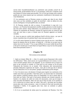 suivait alors inconditionnellement ses sentiments sans prendre conseil de sa
raison lucide, qu'adviendrait-il de lui ! C'est pourquoi, selon moi, il importe avant
tout d'épurer la raison autant que possible. Car ce n'est que lorsque nous sommes
guidés par une raison épurée que nos sentiments s'améliorent et deviennent une
vraie bénédiction.
12. Les sentiments sont en l'homme comme un polype qui, dans la mer, étend
sans cesse ses bras multiples en quête de nourriture ; mais en dehors de cela,
aucune intelligence n'est perceptible dans cet animal.
13. Si l'homme mettait de côté sa raison, il ressemblerait à coup sûr à ces
animaux ; car l'homme brut purement sensible est plus glouton et avide de plaisir
que tout autre animal. Seule l'éducation et la purification de la raison règle et
ordonne les sentiments de l'homme, écartant les mauvais pour ne conserver que
ceux qui sont bons et purs et faisant ainsi de l'homme apparent un homme
véritable.
14. Aussi ne peux-tu vouloir jeter pardessus bord la divine raison ; car sans la
raison, le premier âne et le premier bœuf venus nous gouvernent ! »
15. Les dix autres donnent ici raison à Suétal et tous sont de son avis ; mais Ribar
hausse les épaules d'un air de doute, et Suétal dit : « Eh bien, tu ne peux tout de
même rien avoir là contre ?! Car ce que j'affirme là est aussi solide devant Dieu
et devant le monde que le mont Sinaï sur lequel Moïse a reçu les lois d'un peuple
doué d'une puissante raison ! »


                                  Chapitre 78
                           De la raison et du sentiment

1. Après un instant, Ribar dit : « Ami, il y aurait encore beaucoup à dire contre
ton affirmation ! Mais, étant encore un si grand défenseur de la raison, tu trou-
verais aussitôt quelque chose à me répondre. Je ne te donnerai tort en aucun cas
pour ce qui concerne ce monde, et il faut qu'il en soit comme tu l'as dit pour
l'éducation des hommes de ce monde. Cette éducation doit nécessairement
précéder l'éducation supérieure de l'esprit ; mais elle ne doit pas être le dernier
mot de l'éducation et ne le sera jamais, quelque raffinement qu'elle atteigne.
2. Car si la raison nous a été donnée à l'origine pour réguler nos sentiments et les
rendre aussi bons que possible, il faut bien qu'il y ait ensuite dans les sentiments
ainsi amenés à maturité quelque chose de comparable à ce qui se passe dans le
fruit mûri sur l'arbre. Pour que le fruit puisse atteindre une certaine maturité, la
lumière et la chaleur du soleil ont certes été nécessaires, ainsi que de temps à
autre une pluie fécondatrice. Mais une fois que le fruit est mûr, on le cueillera et
on le conservera au mieux dans un cellier, afin qu'il y devienne par lui-même
encore plus mûr et plus savoureux ; mais si tu laisses le fruit mûr accroché plus
longtemps à l'arbre, il n'y gagnera plus rien, mais au contraire se gâtera
complètement !
3. Et il en va assurément de même pour les sentiments de l'homme. Une fois
                                                                                 150
 