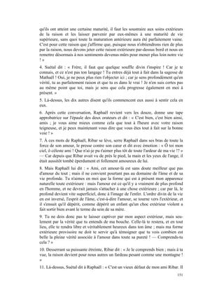 qu'ils ont atteint une certaine maturité, il faut les soustraire aux soins extérieurs
de la raison et les laisser parvenir par eux-mêmes à une maturité de vie
supérieure, sans quoi toute la maturation antérieure aura été parfaitement vaine.
C'est pour cette raison que j'affirme que, puisque nous n'obtiendrons rien de plus
par la raison, nous devons jeter cette raison extérieure par-dessus bord et nous en
remettre désormais à nos sentiments devenus mûrs pour mener plus loin notre vie
!»
4. Suétal dit : « Frère, il faut que quelque souffle divin t'inspire ! Car je te
connais, et ce n'est pas ton langage ! Tu entres déjà tout à fait dans la sagesse de
Mathaël ! Oui, je ne peux plus rien t'objecter ici ; car je sens profondément qu'en
vérité, tu as parfaitement raison et que tu es dans le vrai ! Je n'en suis certes pas
au même point que toi, mais je sens que cela progresse également en moi à
présent. »
5. Là-dessus, les dix autres disent qu'ils commencent eux aussi à sentir cela en
eux.
6. Après cette conversation, Raphaël revient vers les douze, donne une tape
approbatrice sur l'épaule des deux orateurs et dit : « C'est bien, c'est bien ainsi,
amis ; je vous aime mieux comme cela que tout à l'heure avec votre raison
teigneuse, et je peux maintenant vous dire que vous êtes tout à fait sur la bonne
voie ! »
7. À ces mots de Raphaël, Ribar se lève, serre Raphaël dans ses bras de toute la
force de son amour, le presse contre son cœur et dit avec émotion : « Ô toi mon
ciel, ô céleste ami ! Que n'ai-je pu t'aimer plus tôt de toute l'ardeur de ma vie !? »
— Car depuis que Ribar avait vu de près le pied, la main et les yeux de l'ange, il
était aussitôt tombé éperdument et follement amoureux de lui.
8. Mais Raphaël lui dit : « Ami, cet amour-là est sans doute meilleur que pas
d'amour du tout ; mais il ne convient pourtant pas au domaine de l'âme et de sa
vie profonde. Tu n'aimes en moi que la forme qui est à présent mon apparence
naturelle toute extérieure : mais l'amour est ce qu'il y a vraiment de plus profond
en l'homme, et ne devrait jamais s'attacher à une chose extérieure ; car par là, le
profond devient vite superficiel, donc à l'image de l'enfer. L'ordre divin de la vie
en est inversé, l'esprit de l'âme, c'est-à-dire l'amour, se tourne vers l'extérieur, et
il s'ensuit qu'il dépérit, comme dépérit un enfant qu'un choc extérieur violent a
fait sortir bien avant le terme du sein de sa mère.
9. Tu ne dois donc pas te laisser captiver par mon aspect extérieur, mais seu-
lement par la vérité que tu entends de ma bouche. Celle-là te restera, et en tout
lieu, elle te rendra libre et véritablement heureux dans ton âme ; mais ma forme
extérieure provisoire ne doit te servir qu'à témoigner que tu vois combien est
belle la pleine vérité associée à l'amour dans toute sa pureté ! — Comprends-tu
cela ? »
10. Desserrant sa puissante étreinte, Ribar dit : « Je le comprends bien ; mais à ta
vue, la raison devient pour nous autres un fardeau pesant comme une montagne !
»
11. Là-dessus, Suétal dit à Raphaël : « C'est un vieux défaut de mon ami Ribar. Il
                                                                                   151
 