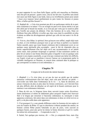 ne peut supporter la vue d'une belle figure, qu'elle soit masculine ou féminine,
sans être pris de passion ; quant à moi, cela ne me fait rien. Je préfère sans doute
moi aussi une belle figure à une laide, mais je ne m'enflamme jamais pour autant
! Aussi ai-je toujours laissé parfaitement en paix toutes les femmes et jeunes
filles, si belles qu'elles fussent ! »
12. Raphaël dit : « Cela n'est pourtant pas dû à un quelconque mérite de ta part,
mais seulement à ta nature ! Car un aveugle ne peut avoir aucun mérite à ne pas
être attiré par la beauté du monde, et ce n'est pas par vertu que le sourd ne prête
pas l'oreille aux propos du délateur. Chez des hommes de ta sorte, l'âme est
d'ailleurs bien plus difficile à éveiller que chez ceux dont la sensibilité est plus
évidente au début du développement spirituel que celle de tout autre à la fin de
celui-ci.
13. Vois-tu, chez Ribar, le spirituel, bien qu'encore non raffiné, emplit déjà toute
sa chair, et c'est d'ailleurs pourquoi tout ce qui est beau et parfait à sa manière
l'attire aussitôt, parce que toute beauté extérieure doit évidemment avoir en soi
quelque cause spirituelle plus accomplie ; aussi le fait de s'éprendre plus ou
moins superficiellement d'un bel objet est-il une reconnaissance et un intérêt
certes muet, mais pourtant réciproque et spirituel. Il faut seulement confier au
plus tôt cet amour à une bonne direction grâce à laquelle il sera en quelque sorte
ramené à son origine essentielle, ce qui n'est pas vraiment une tâche très difficile,
car l'esprit vivant qui se manifeste à travers l'amour est à proprement parler la
véritable intelligence en l'homme, et conçoit donc aisément dans la pratique ce
qui correspond à sa nature et à son ordonnance. »


                                  Chapitre 79
                   L'origine de la diversité des talents humains

1. (Raphaël :) « Ce n'est donc en soi pas du tout un péché que de tomber
amoureux extérieurement d'un bel objet, mais cela peut devenir un péché —
c'est-à-dire une faille dans l'ordonnance de la vie — si, faute de direction, cet
amour s'enracine de plus en plus dans les formes extérieures, car il devient bien
sûr plus difficile alors de détacher un tel esprit de la beauté extérieure pour le
ramener à son ordonnance intérieure.
2. Dans de tels cas, le Seigneur laisse donc survenir toutes sortes d'avertisse-
ments douloureux et même de châtiments grâce auxquels l'esprit ainsi fourvoyé
finit à la longue par retourner à l'ancienne ordonnance et, renonçant à toute
apparence extérieure, fait entrer dans son ordonnance et donc en vérité revivre ce
qu'il y a de plus noble dans cette apparence.
3. C'est pourquoi il y a une grande différence entre les hommes de ton espèce et
ceux de l'espèce de Ribar. Ce que tu chercheras à obtenir pendant des années, un
homme comme Ribar pourra l'atteindre en peu de jours, voire souvent en
quelques heures, pour peu qu'on lui donne la bonne direction et qu'il le veuille
lui-même très sérieusement. — Comprends-tu cela ? »
4. Suétal, l'air quelque peu morose, dit : « Oui, je comprends bien, mais d'un
                                                                                 152
 