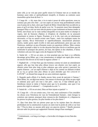 autre côté, je ne vois pas pour quelle raison le Créateur met en ce monde des
hommes aussi mûrs et spirituellement réceptifs, et d'autres au contraire aussi
insensibles qu'un bout de bois ! »
5. L'ange dit : « Ah, mon cher, si tu te mets à poser de telles questions, nous ne
sommes pas près d'en finir ; car ton esprit est encore trop profondément enfoui
sous la peau de ta chair, alors que l'esprit de Ribar s'étend déjà bien au-delà de sa
peau et qu'il est donc facile de parler avec lui. Tu pourrais aussi bien demander
pourquoi Dieu a créé sur terre tant de pierres et pas seulement un humus tendre et
fertile, tant d'eaux sur la vaste surface desquelles on ne peut mettre ni champs ni
vignes, tant de buissons d'épines et d'espèces de chardons où ne poussent
assurément ni raisins ni figues. Pourtant, je te le dis, tout cela est absolument
nécessaire, et l'un ne saurait exister sans l'autre ; mais t'en expliquer toutes les
sages raisons, fût-ce brièvement et superficiellement, nécessiterait plusieurs
siècles, tandis qu'un esprit éveillé et mûr peut parfaitement, pour peu que cela
l'intéresse, maîtriser en peu d'instants toutes ces questions infinies. Mais comme
un esprit accompli a dans la vie des desseins bien plus élevés et meilleurs que de
rechercher le pourquoi des pierres, de l'eau, des épines et des chardons, il laisse
volontiers cela aux très sages soins du Seigneur de l'infini. »
6. Suétal dit : « S'il en est ainsi, ce n'est pourtant pas ma faute si je réfléchis
davantage qu'un Ribar, qui, à ma connaissance et malgré son esprit plus ouvert,
est encore loin d'avoir en lui toute la sagesse céleste ! »
7. Raphaël dit : « Il faut bien que des hommes comme toi aient un entendement
aiguisé, afin que leur âme plus obtuse trouve son chemin vers leur esprit, un
chemin certes bien plus long et plus cahoteux que celui qu'ont à parcourir les
esprits d'amour ; car un esprit d'amour a déjà en lui comme un élément évident
de sa vie ce qu'une âme plus obtuse ne peut atteindre que PER LONGUM ET
LATUM(*), en faisant bon usage de ses sens extérieurs aiguisés.
8. Regarde quels efforts il te faudra encore faire avant de parvenir à l'amour !
Mais Ribar, lui, est déjà tout amour. Son amour n'a besoin que d'être un peu réglé
et ordonné pour qu'il soit tout à fait prêt ; mais toi, il faut d'abord que ta
fastidieuse raison te mène à l'amour pour que tu le possèdes, sans quoi il ne
pourra être réglé ni ordonné ! — Comprends-tu cela ? »
9. Suétal dit : « S'il en est ainsi, Dieu est bien injuste et partial ! »
10. L'ange dit : « En un certain sens, c'est vrai, mais seulement si l'on considère
les choses avec l'étroitesse de vues de l'entendement humain ; mais lorsque tu
construis une maison, pourquoi donc creuses-tu des fondations et y disposes-tu
les pierres les plus grosses, les plus lourdes et les plus dures ?
11. Que t'ont donc fait ces pierres pour que tu les rejettes dans les obscures
profondeurs de la construction et poses en outre tout le poids de celle-ci sur leur
dos ? N'as-tu donc eu aucune pitié pour ces pauvres pierres ? Quelle pression
doivent subir les pierres qui supportent l'énorme charge d'une montagne ?


(*)
  Littéralement, « en long et en large », c'est-à-dire à la longue et avec bien des
détours.
                                                                                      153
 
