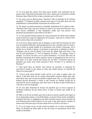 12. Et as-tu pitié des racines d'un arbre parce qu'elles sont contraintes de de-
meurer dans l'obscurité pourrissante de la terre, tandis que les branches s'étalent
fièrement dans l'éther de l'air et dans sa lumière qui vivifie tout ?
13. Ne sont-ce pas là déjà de pures "injustices" dans le domaine de la Création
matérielle ?! Comment un Dieu créateur aussi sage a-t-il pu aller ainsi avec tant
d'indifférence et d'insensibilité à l'encontre de tout bon sens ?
14. De même, tes pieds pourraient se plaindre amèrement de tes mains et dire :
"Pourquoi faut-il que nous qui sommes de chair et de sang aussi bien que vous,
nous soyons condamnés à vous transporter, tandis que vous pouvez vous
promener joyeusement et sans effort à l'air libre ?"
15. Et une quantité d'autres parties du corps pourraient de même porter plainte
contre la tête avec toutes les apparences de la justice ; mais qui ne verrait à l'ins-
tant la sottise d'une telle accusation ?
16. C'est de la même manière que le Seigneur a aussi doté les hommes de cette
terre de qualités différentes, plus grandes pour les uns, moindres pour les autres ;
mais la porte du grand temple de la perfection n'est fermée à personne, car le
chemin en est donné à chacun, et personne ne peut donc se plaindre en disant :
"Seigneur, que ne m'as-Tu donné à moi aussi les talents dont mon frère a tout
lieu de jouir pleinement ?!" Car le Seigneur lui dirait : "Si quelque chose te
manque, va trouver ton frère, et il te tirera d'embarras ! Si J'avais doté tous les
hommes exactement de la même manière, aucun ne manquerait de rien vis-à-vis
d'un autre, et le frère n'aurait plus besoin de son frère ! Comment l'amour du
prochain qui anime toute chose pourrait-il alors s'éveiller et se renforcer en
l'homme ?"
17. Que serait donc un homme sans l'amour du prochain, et comment dé-
couvrirait-il ensuite le pur amour en Dieu sans lequel aucune vie éternelle de
l'âme n'est concevable ?!
18. Vois-tu, pour qu'un homme rende service à un autre et gagne ainsi son
amour, il faut bien qu'il soit en mesure d'accomplir certaines choses plus aisé-
ment qu'un autre qui n'a pas les qualités requises pour cela ; et c'est ainsi qu'un
homme devient nécessaire à l'autre et que l'amour est d'abord éveillé par la
nécessité du service réciproque, puis sans cesse et de plus en plus fortifié par la
vertu de ce service réciproque.
19. Et c'est dans l'intensité de l'amour du prochain que se trouve toujours la
révélation intérieure du pur amour divin, et dans ce dernier que réside la vie
éternelle.
20. Mais si tu dis de toi-même que rien ne peut en aucune manière provoquer en
toi un quelconque amour, ni une belle figure, ni aucune bonne action exemplaire,
j'aimerais bien que tu m'apprennes par quel troisième moyen encore inconnu de
moi l'homme peut éveiller l'amour en son cœur et par quel moyen il rendra cet
amour assez fort pour que le très pur amour divin se révèle à son cœur !?
21. Et si cet amour ne lui est pas révélé en paroles ou en actes, la perspective
d'une vie éternelle de l'âme après la mort du corps est assurément encore bien
sombre et brouillée !
                                                                                  154
 
